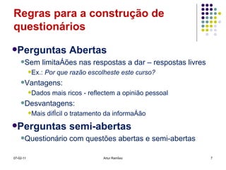 Regras para a construção de questionários Perguntas Abertas Sem limitações nas respostas a dar – respostas livres Ex.:  Por que razão escolheste este curso? Vantagens: Dados mais ricos - reflectem a opinião pessoal Desvantagens: Mais difícil o tratamento da informação Perguntas semi-abertas Questionário com questões abertas e semi-abertas 07-02-11 Artur Ramísio 