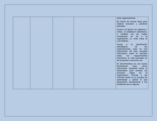 otras organizaciones.
Es fuente de nuevas ideas para
mejorar procesos y prácticas
laborales.
Ayuda a la fijación de objetivos y
metas, al establecer estándares,
o modelos con los cuales
compararse      se   da    a    la
organización un norte hacia el
cual dirigirse.
Ayuda      a    la    planificación
estratégicas         de         las
organizaciones, pues es una
herramiento útil para recopilar
información sobre el mercado
meta,      los     requerimientos
financieros, lo más avanzado en
los productos o servicios, etc.
El benchmarking es una buena
herramienta       para     reunir
información necesaria sobre el
desempeño para cambiar los
procesos     vitales    de     la
organización. Permite a las
mismas invertir en un proceso de
aprendizaje y aplicar lo que
aprendieron directamente a los
problemas de su negocio.
 