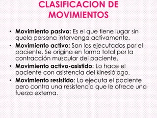 CLASIFICACION DE
MOVIMIENTOS
• Movimiento pasivo: Es el que tiene lugar sin
quela persona intervenga activamente.
• Movimiento activo: Son los ejecutados por el
paciente. Se origina en forma total por la
contracción muscular del paciente.
• Movimiento activo-asistido: Lo hace el
paciente con asistencia del kinesiólogo.
• Movimiento resistido: Lo ejecuta el paciente
pero contra una resistencia que le ofrece una
fuerza externa.
 