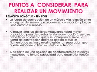 PUNTOS A CONSIDERAR PARA
REALIZAR UN MOVIMIENTO
RELACION LONGITUD – TENSION
• La fuerza de contracción de un músculo y la relación entre
la longitud del mismo que alcanza en contracción y la que
tiene durante el reposo.
• A mayor longitud de fibras musculares habrá mayor
capacidad para desarrollar tensión (contracción); pero se
debe tener en cuenta que si se sobrepasa el límite, la
fuerza de contracción decrece debido a que los
filamentos de actina y miosina están tan separados, que
puede lesionarse la fibra muscular o el tendón.
• Si se parte de una posición de acortamiento de las fibras
musculares no tendrá capacidad para desarrollar tensión
útil.
 
