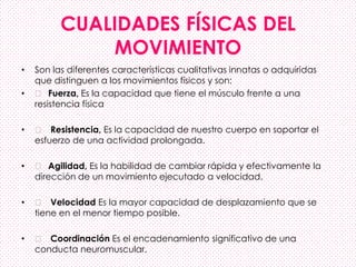 CUALIDADES FÍSICAS DEL
MOVIMIENTO
• Son las diferentes características cualitativas innatas o adquiridas
que distinguen a los movimientos físicos y son:
• 􀂄 Fuerza, Es la capacidad que tiene el músculo frente a una
resistencia física
• 􀂄 Resistencia, Es la capacidad de nuestro cuerpo en soportar el
esfuerzo de una actividad prolongada.
• 􀂄 Agilidad, Es la habilidad de cambiar rápida y efectivamente la
dirección de un movimiento ejecutado a velocidad.
• 􀂄 Velocidad Es la mayor capacidad de desplazamiento que se
tiene en el menor tiempo posible.
• 􀂄 Coordinación Es el encadenamiento significativo de una
conducta neuromuscular.
 