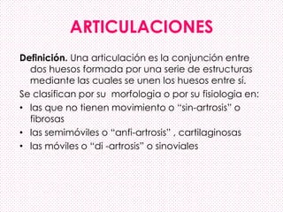 ARTICULACIONES
Definición. Una articulación es la conjunción entre
dos huesos formada por una serie de estructuras
mediante las cuales se unen los huesos entre sí.
Se clasifican por su morfologia o por su fisiologia en:
• las que no tienen movimiento o “sin-artrosis” o
fibrosas
• las semimóviles o “anfi-artrosis” , cartilaginosas
• las móviles o “di -artrosis” o sinoviales
 