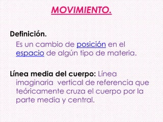 MOVIMIENTO.
Definición.
Es un cambio de posición en el
espacio de algún tipo de materia.
Línea media del cuerpo: Línea
imaginaria vertical de referencia que
teóricamente cruza el cuerpo por la
parte media y central.
 