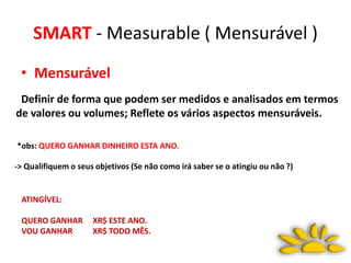 SMART - Measurable ( Mensurável )
• Mensurável
Definir de forma que podem ser medidos e analisados em termos
de valores ou volumes; Reflete os vários aspectos mensuráveis.
*obs: QUERO GANHAR DINHEIRO ESTA ANO.
-> Qualifiquem o seus objetivos (Se não como irá saber se o atingiu ou não ?)
ATINGÍVEL:
QUERO GANHAR XR$ ESTE ANO.
VOU GANHAR XR$ TODO MÊS.
 