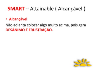SMART – Attainable ( Alcançável )
• Alcançável
Não adianta colocar algo muito acima, pois gera
DESÂNIMO E FRUSTRAÇÃO.
 