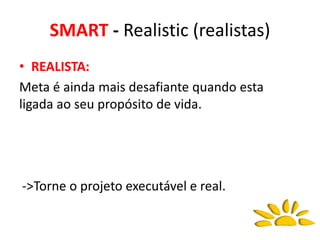 SMART - Realistic (realistas)
• REALISTA:
Meta é ainda mais desafiante quando esta
ligada ao seu propósito de vida.
->Torne o projeto executável e real.
 