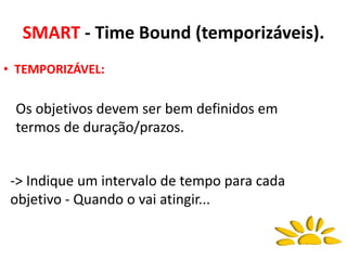SMART - Time Bound (temporizáveis).
Os objetivos devem ser bem definidos em
termos de duração/prazos.
• TEMPORIZÁVEL:
-> Indique um intervalo de tempo para cada
objetivo - Quando o vai atingir...
 