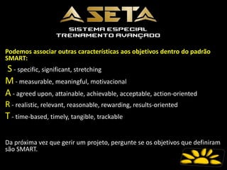 Podemos associar outras características aos objetivos dentro do padrão
SMART:
S - specific, significant, stretching
M - measurable, meaningful, motivacional
A - agreed upon, attainable, achievable, acceptable, action-oriented
R - realistic, relevant, reasonable, rewarding, results-oriented
T - time-based, timely, tangible, trackable
Da próxima vez que gerir um projeto, pergunte se os objetivos que definiram
são SMART.
 