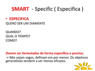 SMART - Specific ( Especifica )
• ESPECIFICA
QUERO SER UM DIAMENTE
QUANDO?
QUAL O TEMPO?
COMO?
Devem ser formulados de forma específica e precisa;
-> Não sejam vagos, definam em por menor. Os objetivos
generalistas tendem a ser menos eficazes.
 