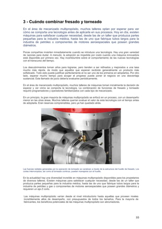 10
3 - Cuándo combinar fresado y torneado
En el área de mecanizado multipropósito, muchos talleres optan por esperar para ver
cómo se comporta una tecnología antes de aplicarla en sus procesos. Hoy en día, existen
máquinas para satisfacer cualquier necesidad, desde las de un taller que produzca partes
pequeñas para la industria médica, hasta las de uno que fabrique tubos largos para la
industria de petróleo o componentes de motores aeroespaciales que poseen grandes
diámetros.
Pocas compañías invierten inmediatamente cuando se introduce una tecnología. Hay una gran variedad
de razones para dudar. A menudo, la adopción es impedida por costo cuando una máquina innovadora
está disponible por primera vez. Hay incertidumbre sobre el comportamiento de las nuevas tecnologías
con el transcurso del tiempo.
Los descubrimientos toman años para lograrse, pero tienden a ser refinados y mejorados a una tasa
mucho más rápida, de modo que aquellos que esperan recibirán generalmente un producto más
sofisticado. Todo esto puede justificar perfectamente el no ser uno de los primeros en adoptarlos. Por otro
lado, esperar mucho tiempo para acoger el progreso puede poner el negocio en una desventaja
sustancial. Este llamado de juicio debería evaluarse periódicamente.
En el área de mecanizado multipropósito, muchos talleres de máquinas toman inicialmente la decisión de
esperar y ver cómo se comporta la tecnología. La combinación de funciones de fresado y torneado
requirió programadores y operadores familiarizados con cada tipo de mecanizado.
En un principio, la gran mayoría de máquinas multipropósito se enfocó en un proceso, con un desempeño
menor en las otras áreas. Muchos talleres querían evaluar el valor de esta tecnología con el tiempo antes
de adoptarla. Eran reservas comprensibles, pero ya han quedado atrás.
Las fuerzas radiales generadas por la operación de torneado se canalizan a través de la estructura del husillo de fresado. Los
cortes interrumpidos, así como el torneado continuo, pueden manejarse con el husillo.
En la actualidad hay una diversidad increíble en máquinas multipropósito disponibles para los propietarios
de diversos talleres. Existen máquinas para satisfacer cualquier necesidad, desde las de un taller que
produzca partes pequeñas para la industria médica, hasta las de uno que fabrique tubos largos para la
industria de petróleo y gas o componentes de motores aeroespaciales que poseen grandes diámetros y
requieren un eje Z corto.
Las máquinas multipropósito varían desde el nivel introductorio hasta aquellas que proveen niveles
increíblemente altos de desempeño, con presupuestos de todos los tamaños. Para la mayoría de
fabricantes, los beneficios potenciales de las máquinas multipropósito son abrumadores.
 