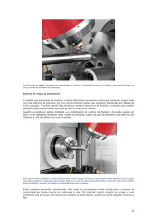 11
Con el husillo de fresado bloqueado en una posición sin rotación, el torneado de pinza con husillo y una torreta más baja, se
crea un centro de torneado de cuatro ejes.
Eliminar el riesgo de imprecisión
A medida que evoluciona la industria, muchos fabricantes encuentran retos para mantener rangos cada
vez más estrictos de precisión. Es muy común producir partes que requieren tolerancias por debajo de
0.001 pulgadas. También resulta fácil encontrar centros autónomos de fresado o torneado que pueden
satisfacer estas necesidades, pero eso es sólo la mitad de la batalla.
Cuando se producen partes mediante una combinación de centros de fresado y torneado, puede ser
difícil, si no imposible, mantener altos niveles de precisión. Cada vez que se transfiere una parte de una
máquina a otra, se añade una nueva variable.
Para operaciones de fresado, la máquina torno-fresa brinda ventajas de acceso a las características geométricas de la parte,
que antes requerirían operaciones secundarias. Más aún, el uso de materiales prefabricados o barras en bruto como materia
prima, simplifica la sujeción de trabajos y elimina fijaciones más complejas.
Estas variables aumentan rápidamente. Una parte de complejidad media puede pasar procesos de
mecanizado en media docena de máquinas o más. Sin importar cuánto cuidado se ponga o cuán
sofisticado sea el equipo, las tolerancias siempre se deteriorarán cuando una parte requiere volverse a
fijar.
 