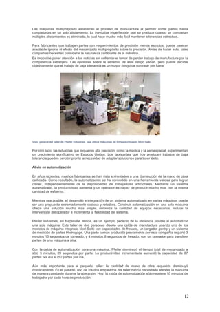 12
Las máquinas multipropósito estabilizan el proceso de manufactura al permitir cortar partes hasta
completarlas en un solo alistamiento. La inevitable imperfección que se produce cuando se completan
múltiples alistamientos es eliminada, lo cual hace mucho más fácil mantener tolerancias estrechas.
Para fabricantes que trabajan partes con requerimientos de precisión menos estrictos, puede parecer
aceptable ignorar el efecto del mecanizado multipropósito sobre la precisión. Antes de hacer esto, tales
compañías necesitan considerar la naturaleza cambiante de la industria.
Es imposible poner atención a las noticias sin enfrentar el temor de perder trabajo de manufactura por la
competencia extranjera. Las opiniones sobre la seriedad de este riesgo varían, pero puede decirse
objetivamente que el trabajo de baja tolerancia es un mayor riesgo de contratar por fuera.
Vista general del taller de Pfeifer Industries, que utiliza máquinas de torneado/fresado Mori Seiki.
Por otro lado, las industrias que requieren alta precisión, como la médica y la aeroespacial, experimentan
un crecimiento significativo en Estados Unidos. Los fabricantes que hoy producen trabajos de baja
tolerancia pueden percibir pronto la necesidad de adaptar soluciones para tener éxito.
Alivio en automatización
En años recientes, muchos fabricantes se han visto enfrentados a una disminución de la mano de obra
calificada. Como resultado, la automatización se ha convertido en una herramienta valiosa para lograr
crecer, independientemente de la disponibilidad de trabajadores adicionales. Mediante un sistema
automatizado, la productividad aumenta y un operador es capaz de producir mucho más con la misma
cantidad de esfuerzo.
Mientras sea posible, el desarrollo e integración de un sistema automatizado en varias máquinas puede
ser una propuesta extremadamente costosa y retadora. Construir automatización en una sola máquina
ofrece una solución mucho más simple: minimiza la cantidad de equipos necesarios, reduce la
intervención del operador e incrementa la flexibilidad del sistema.
Pfeifer Industries, en Naperville, Illinois, es un ejemplo perfecto de la eficiencia posible al automatizar
una sola máquina. Este taller de dos personas diseñó una celda de manufactura usando uno de los
modelos de máquina integrada Mori Seiki con capacidades de fresado, un cargador gantry y un sistema
de medición de partes Hydrogage. Una parte común producida previamente por esta compañía requirió 3
minutos 15 segundos de torneado, y 4 minutos 8 segundos de fresado, con un operador para transferir
partes de una máquina a otra.
Con la celda de automatización para una máquina, Pfeifer disminuyó el tiempo total de mecanizado a
sólo 5 minutos, 20 segundos por parte. La productividad incrementada aumentó la capacidad de 87
partes por día a 252 partes por día.
Aún más importante para el pequeño taller: la cantidad de mano de obra requerida disminuyó
drásticamente. En el pasado, uno de los dos empleados del taller habría necesitado atender la máquina
de manera constante durante la operación. Hoy, la celda de automatización sólo requiere 10 minutos de
trabajador por cada hora de producción.
 