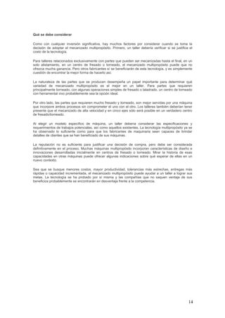 14
Qué se debe considerar
Como con cualquier inversión significativa, hay muchos factores por considerar cuando se toma la
decisión de adoptar el mecanizado multipropósito. Primero, un taller debería verificar si se justifica el
costo de la tecnología.
Para talleres relacionados exclusivamente con partes que pueden ser mecanizadas hasta el final, en un
solo alistamiento, en un centro de fresado o torneado, el mecanizado multipropósito puede que no
ofrezca mucha ganancia. Pero otros fabricantes sí se beneficiarán de esta tecnología, y es simplemente
cuestión de encontrar la mejor forma de hacerlo así.
La naturaleza de las partes que se producen desempeña un papel importante para determinar qué
variedad de mecanizado multipropósito es el mejor en un taller. Para partes que requieren
principalmente torneado, con algunas operaciones simples de fresado o taladrado, un centro de torneado
con herramental vivo probablemente sea la opción ideal.
Por otro lado, las partes que requieren mucho fresado y torneado, son mejor servidas por una máquina
que incorpore ambos procesos sin comprometer el uno con el otro. Los talleres también deberían tener
presente que el mecanizado de alta velocidad y en cinco ejes sólo será posible en un verdadero centro
de fresado/torneado.
Al elegir un modelo específico de máquina, un taller debería considerar las especificaciones y
requerimientos de trabajos potenciales, así como aquellos existentes. La tecnología multipropósito ya se
ha observado lo suficiente como para que los fabricantes de maquinaria sean capaces de brindar
detalles de clientes que se han beneficiado de sus máquinas.
La reputación no es suficiente para justificar una decisión de compra, pero debe ser considerada
definitivamente en el proceso. Muchas máquinas multipropósito incorporan características de diseño e
innovaciones desarrolladas inicialmente en centros de fresado o torneado. Mirar la historia de esas
capacidades en otras máquinas puede ofrecer algunas indicaciones sobre qué esperar de ellas en un
nuevo contexto.
Sea que se busque menores costos, mayor productividad, tolerancias más estrechas, entregas más
rápidas o capacidad incrementada, el mecanizado multipropósito puede ayudar a un taller a lograr sus
metas. La tecnología se ha probado por sí misma y las compañías que no saquen ventaja de sus
beneficios probablemente se encontrarán en desventaja frente a la competencia.
 