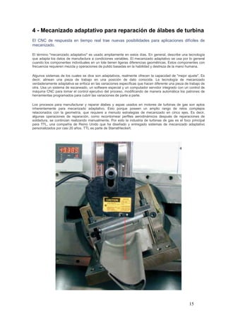 15
4 - Mecanizado adaptativo para reparación de álabes de turbina
El CNC de respuesta en tiempo real trae nuevas posibilidades para aplicaciones difíciles de
mecanizado.
El término "mecanizado adaptativo" es usado ampliamente en estos días. En general, describe una tecnología
que adapta los datos de manufactura a condiciones variables. El mecanizado adaptativo se usa por lo general
cuando los componentes individuales en un lote tienen ligeras diferencias geométricas. Estos componentes con
frecuencia requieren mezcla y operaciones de pulido basadas en la habilidad y destreza de la mano humana.
Algunos sistemas de los cuales se dice son adaptativos, realmente ofrecen la capacidad de "mejor ajuste". Es
decir, alinean una pieza de trabajo en una posición de dato conocida. La tecnología de mecanizado
verdaderamente adaptativa se enfoca en las variaciones específicas que hacen diferente una pieza de trabajo de
otra. Usa un sistema de escaneado, un software especial y un computador servidor integrado con un control de
máquina CNC para tomar el control ejecutivo del proceso, modificando de manera automática los patrones de
herramientas programados para cubrir las variaciones de parte a parte.
Los procesos para manufacturar y reparar álabes y aspas usados en motores de turbinas de gas son aptos
inherentemente para mecanizado adaptativo. Esto porque poseen un amplio rango de retos complejos
relacionados con la geometría, que requiere a menudo estrategias de mecanizado en cinco ejes. Es decir,
algunas operaciones de reparación, como recontornear perfiles aerodinámicos después de reparaciones de
soldadura, se continúan realizando manualmente. Por esto la industria de turbinas de gas es el foco principal
para TTL, una compañía de Reino Unido que ha diseñado y entregado sistemas de mecanizado adaptativo
personalizados por casi 20 años. TTL es parte de StarratHeckert.
 