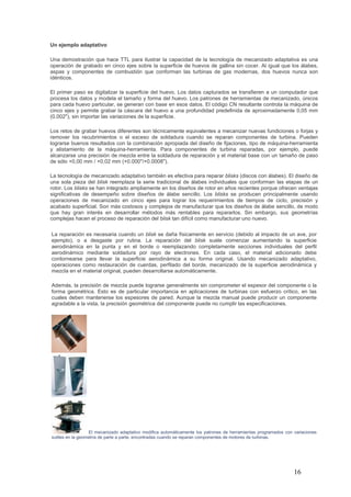 16
Un ejemplo adaptativo
Una demostración que hace TTL para ilustrar la capacidad de la tecnología de mecanizado adaptativa es una
operación de grabado en cinco ejes sobre la superficie de huevos de gallina sin cocer. Al igual que los álabes,
aspas y componentes de combustión que conforman las turbinas de gas modernas, dos huevos nunca son
idénticos.
El primer paso es digitalizar la superficie del huevo. Los datos capturados se transfieren a un computador que
procesa los datos y modela el tamaño y forma del huevo. Los patrones de herramientas de mecanizado, únicos
para cada huevo particular, se generan con base en esos datos. El código CN resultante controla la máquina de
cinco ejes y permite grabar la cáscara del huevo a una profundidad predefinida de aproximadamente 0,05 mm
(0.002"), sin importar las variaciones de la superficie.
Los retos de grabar huevos diferentes son técnicamente equivalentes a mecanizar nuevas fundiciones o forjas y
remover los recubrimientos o el exceso de soldadura cuando se reparan componentes de turbina. Pueden
lograrse buenos resultados con la combinación apropiada del diseño de fijaciones, tipo de máquina-herramienta
y alistamiento de la máquina-herramienta. Para componentes de turbina reparadas, por ejemplo, puede
alcanzarse una precisión de mezcla entre la soldadura de reparación y el material base con un tamaño de paso
de sólo +0,00 mm / +0,02 mm (+0.000"/+0.0008").
La tecnología de mecanizado adaptativo también es efectiva para reparar blisks (discos con álabes). El diseño de
una sola pieza del blisk reemplaza la serie tradicional de álabes individuales que conforman las etapas de un
rotor. Los blisks se han integrado ampliamente en los diseños de rotor en años recientes porque ofrecen ventajas
significativas de desempeño sobre diseños de álabe sencillo. Los blisks se producen principalmente usando
operaciones de mecanizado en cinco ejes para lograr los requerimientos de tiempos de ciclo, precisión y
acabado superficial. Son más costosos y complejos de manufacturar que los diseños de álabe sencillo, de modo
que hay gran interés en desarrollar métodos más rentables para repararlos. Sin embargo, sus geometrías
complejas hacen el proceso de reparación del blisk tan difícil como manufacturar uno nuevo.
La reparación es necesaria cuando un blisk se daña físicamente en servicio (debido al impacto de un ave, por
ejemplo), o a desgaste por rutina. La reparación del blisk suele comenzar aumentando la superficie
aerodinámica en la punta y en el borde o reemplazando completamente secciones individuales del perfil
aerodinámico mediante soldadura por rayo de electrones. En cada caso, el material adicionado debe
contornearse para llevar la superficie aerodinámica a su forma original. Usando mecanizado adaptativo,
operaciones como restauración de cuerdas, perfilado del borde, mecanizado de la superficie aerodinámica y
mezcla en el material original, pueden desarrollarse automáticamente.
Además, la precisión de mezcla puede lograrse generalmente sin comprometer el espesor del componente o la
forma geométrica. Esto es de particular importancia en aplicaciones de turbinas con esfuerzo crítico, en las
cuales deben mantenerse los espesores de pared. Aunque la mezcla manual puede producir un componente
agradable a la vista, la precisión geométrica del componente puede no cumplir las especificaciones.
El mecanizado adaptativo modifica automáticamente los patrones de herramientas programados con variaciones
sutiles en la geometría de parte a parte, encontradas cuando se reparan componentes de motores de turbinas.
 