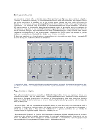 17
Comienza con el escaneo
Las sondas de contacto o las sondas de escáner láser permiten que el proceso de mecanizado adaptativo
considere la deformación plástica y los componentes desgastados antes del mecanizado. En comparación con
las sondas de contacto, la velocidad con la cual un láser puede capturar los datos implica una reducción
drástica en los tiempos de escaneo. Esto es particularmente útil cuando se necesita recrear superficies grandes
rápidamente y con eficiencia, como la reparación de componentes de turbinas de gas. El sistema LDS-100 de
TTL usa un cabezal de digitalización láser que se instala en el husillo de la máquina, así como una tarjeta de
interfaz con el computador de alta velocidad. Los datos recogidos desde el dispositivo se capturan directamente
en un conversor análogo a digital de alta velocidad en el computador servidor. Los puntos de datos pueden
capturarse individualmente o en una serie continua a velocidades de 100.000 puntos por segundo, lo cual se
traduce en velocidades de digitalización tan rápidas como 6 metros por minuto.
El láser está soportado por rutinas de software personalizado para conversión de datos, filtrado y suavizado. El
escáner láser puede producir resultados de ±0,005 mm.
La reparación de álabes y blisks por medio del mecanizado adaptativo comienza escaneando el componente. La digitalización láser,
que ofrece una alternativa a las sondas de contacto tradicionales, es particularmente efectiva para escanear con rapidez superficies
grandes.
Requerimientos de máquina
Para aplicaciones de mecanizado adaptativo, el CNC de la máquina debe ofrecer una arquitectura abierta para
permitir comunicación a dos vías entre el control y el computador servidor. Esta comunicación debe ser más que
sólo cargar y descargar un programa. Por ejemplo, el sistema adaptativo debe poder determinar desde la
máquina el estado de las herramientas de corte en el carrusel y también leer y reaccionar ante mensajes de
error de la máquina.
La comunicación a dos vías también es necesaria para permitir el pulido adaptativo usando medios de pulido y
rectificado. Es importante mantener registro del tamaño real de la rueda, el cual cambia con el desgaste y
afilado de la rueda. Esto se hace con una medición láser en proceso controlada por una interfaz de
comunicaciones de bajo nivel entre el computador servidor y el CNC.
Debido a la rápida capacidad de cómputo ahora disponible, que permite procesar grandes cantidades de datos
rápidamente, los cálculos complejos requeridos para el mecanizado adaptativo pueden desarrollarse casi en
tiempo real. Además, los últimos CNC proveen las altas velocidades de procesamiento necesarias para manejar
datos de mecanizado complejos en cinco ejes, incluso a altas tasas de avance.
 