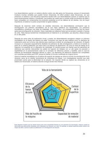 20
Los desarrolladores querían un sistema efectivo sobre una alta gama de frecuencias, porque el mecanizado
involucra muchas variables que pueden formar vibraciones. Es difícil predecir estas frecuencias, así que
sintonizar un sistema a una frecuencia específica resulta inútil. Los desarrolladores querían un sistema que no
fuera excesivamente costoso o complicado, que pudiera ser usado para un amplio rango de tamaños de pallet y
fuera compatible con componentes de productos existentes ya en los talleres de los clientes. Aún de mayor
importancia, el sistema no podía comprometer la rigidez estática.
Después de examinar cierto número de posibles soluciones, los desarrolladores concluyeron que la
amortiguación con polímero viscoelástico era la que mejor satisfacía sus necesidades. Los polímeros
viscoelásticos constituyen una clase de materiales, como el plástico, con propiedades únicas que los hacen
aptos para amortiguación de vibración. Estos materiales son elásticos hasta que se someten a presión o fuerzas
de corte. Tales fuerzas transforman inmediatamente el material en un semisólido, que absorbe y disipa energía
en un alto grado.
Después de varios años de exploración inicial y prueba, los desarrolladores escogieron integrar un polímero
viscoelástico en el diseño del sistema de pallet. Incorporar una capa de este material como un elemento de
rodamiento probó ser la forma más efectiva para maximizar el efecto de amortiguación de vibración. El diseño
incorpora un compuesto especialmente diseñado de polímeros de alta amortiguación y metal en el mandril, la
parte de un sistema paletizado que está unida a la estación de alistamiento, tal como la mesa de trabajo de la
máquina o la superficie de un dispositivo de metrología. El mandril provee una interfaz para los elementos de
referencia que permite intercambiar los pallets de sujeción de trabajos con un alto grado de precisión y
repetibilidad en el posicionamiento (este es el concepto de referencia precisa y repetible, para lo cual los
sistemas de herramental integrados derivan su valor). Los elementos de referencia existente son compatibles
con mandriles permitidos para VDP, porque la interfaz no ha sido modificada de ninguna forma.
Ubicar el material viscoelástico en el sistema de sujeción de trabajos es ubicar la función de amortiguación de la
vibración cerca de la interfaz herramienta de corte/pieza de trabajo. Los investigadores teorizan que esta
proximidad cuenta para la efectividad de la solución. Sin importar dónde se originan las vibraciones en el
sistema de mecanizado, el sistema absorbe energía donde más interesa.
Este diagrama muestra que los valores típicos para cinco importantes factores en una operación de mecanizado, mejoran cuando se
disminuyen las restricciones impuestas como respuesta a la vibración con ruido. Por ejemplo, la calidad superficial puede mostrar una
mejora de 200% cuando se aplica la paletización con amortiguación de vibración.
 