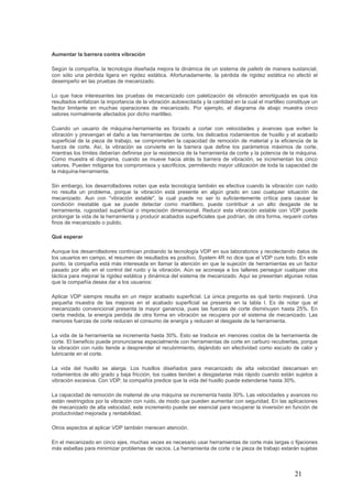 21
Aumentar la barrera contra vibración
Según la compañía, la tecnología diseñada mejora la dinámica de un sistema de pallets de manera sustancial,
con sólo una pérdida ligera en rigidez estática. Afortunadamente, la pérdida de rigidez estática no afectó el
desempeño en las pruebas de mecanizado.
Lo que hace interesantes las pruebas de mecanizado con paletización de vibración amortiguada es que los
resultados enfatizan la importancia de la vibración autoexcitada y la cantidad en la cual el martilleo constituye un
factor limitante en muchas operaciones de mecanizado. Por ejemplo, el diagrama de abajo muestra cinco
valores normalmente afectados por dicho martilleo.
Cuando un usuario de máquina-herramienta es forzado a cortar con velocidades y avances que eviten la
vibración y prevengan el daño a las herramientas de corte, los delicados rodamientos de husillo y el acabado
superficial de la pieza de trabajo, se comprometen la capacidad de remoción de material y la eficiencia de la
fuerza de corte. Así, la vibración se convierte en la barrera que define los parámetros máximos de corte,
mientras los límites deberían definirse por la resistencia de la herramienta de corte y la potencia de la máquina.
Como muestra el diagrama, cuando se mueve hacia atrás la barrera de vibración, se incrementan los cinco
valores. Pueden mitigarse los compromisos y sacrificios, permitiendo mayor utilización de toda la capacidad de
la máquina-herramienta.
Sin embargo, los desarrolladores notan que esta tecnología también es efectiva cuando la vibración con ruido
no resulta un problema, porque la vibración está presente en algún grado en casi cualquier situación de
mecanizado. Aun con "vibración estable", la cual puede no ser lo suficientemente crítica para causar la
condición inestable que se puede detectar como martillero, puede contribuir a un alto desgaste de la
herramienta, rugosidad superficial o imprecisión dimensional. Reducir esta vibración estable con VDP puede
prolongar la vida de la herramienta y producir acabados superficiales que podrían, de otra forma, requerir cortes
finos de mecanizado o pulido.
Qué esperar
Aunque los desarrolladores continúan probando la tecnología VDP en sus laboratorios y recolectando datos de
los usuarios en campo, el resumen de resultados es positivo. System 4R no dice que el VDP cure todo. En este
punto, la compañía está más interesada en llamar la atención en que la sujeción de herramientas es un factor
pasado por alto en el control del ruido y la vibración. Aún se aconseja a los talleres perseguir cualquier otra
táctica para mejorar la rigidez estática y dinámica del sistema de mecanizado. Aquí se presentan algunas notas
que la compañía desea dar a los usuarios:
Aplicar VDP siempre resulta en un mejor acabado superficial. La única pregunta es qué tanto mejorará. Una
pequeña muestra de las mejoras en el acabado superficial se presenta en la tabla I. Es de notar que el
mecanizado convencional presenta la mayor ganancia, pues las fuerzas de corte disminuyen hasta 25%. En
cierta medida, la energía perdida de otra forma en vibración se recupera por el sistema de mecanizado. Las
menores fuerzas de corte reducen el consumo de energía y reducen el desgaste de la herramienta.
La vida de la herramienta se incrementa hasta 30%. Esto se traduce en menores costos de la herramienta de
corte. El beneficio puede pronunciarse especialmente con herramientas de corte en carburo recubiertas, porque
la vibración con ruido tiende a desprender el recubrimiento, dejándolo sin efectividad como escudo de calor y
lubricante en el corte.
La vida del husillo se alarga. Los husillos diseñados para mecanizado de alta velocidad descansan en
rodamientos de alto grado y baja fricción, los cuales tienden a desgastarse más rápido cuando están sujetos a
vibración excesiva. Con VDP, la compañía predice que la vida del husillo puede extenderse hasta 30%.
La capacidad de remoción de material de una máquina se incrementa hasta 30%. Las velocidades y avances no
están restringidos por la vibración con ruido, de modo que pueden aumentar con seguridad. En las aplicaciones
de mecanizado de alta velocidad, este incremento puede ser esencial para recuperar la inversión en función de
productividad mejorada y rentabilidad.
Otros aspectos al aplicar VDP también merecen atención.
En el mecanizado en cinco ejes, muchas veces es necesario usar herramientas de corte más largas o fijaciones
más esbeltas para minimizar problemas de vacíos. La herramienta de corte o la pieza de trabajo estarán sujetas
 