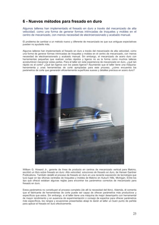 23
6 - Nuevos métodos para fresado en duro
Algunos talleres han implementado el fresado en duro a través del mecanizado de alta
velocidad, como una forma de generar formas intrincadas de troqueles y moldes en el
centro de mecanizado, con menos necesidad de electroerosionado y acabado manual.
El problema de cambiar a un método nuevo y diferente de mecanizado es que sus antiguas expectativas
pueden no ayudarle más.
Algunos talleres han implementado el fresado en duro a través del mecanizado de alta velocidad, como
una forma de generar formas intrincadas de troqueles y moldes en el centro de mecanizado, con menos
necesidad de electroerosionado y acabado manual. Sin embargo, el mecanizado de acero duro con
herramientas pequeñas que realizan cortes rápidos y ligeros no es la forma como muchos talleres
acostumbran mecanizar estas partes. Para el taller sin esta experiencia de mecanizado en duro, ¿qué tan
rápido es el corte? ¿Qué tan ligeros son los pases ligeros? Asumiendo que el taller tiene una máquina-
herramienta y unas herramientas de corte apropiadas para este proceso, ¿cómo encuentra los
parámetros de corte que generarán eficientemente superficies suaves y detalles precisos en acero duro?
William G. Howard Jr., gerente de línea de producto en centros de mecanizado vertical para Makino,
escribió un libro sobre fresado en duro: Alta velocidad, soluciones de fresado en duro, de Hanser Gardner
Publications. También detalló el proceso de fresado en duro en una reciente exposición de tecnología que
tuvo lugar en las oficinas centrales de troqueles y moldes de Makino en Auburn Hills, Michigan. Entre los
tips que ofreció estaban algunas reglas para encontrar los parámetros correctos de mecanizado para
fresado en duro.
Estos parámetros no constituyen el proceso completo (de allí la necesidad del libro). Además, él comenta
que el fabricante de herramientas de corte puede ser capaz de ofrecer parámetros más productivos y
específicos que estos. Sin embargo, si el taller tiene una máquina de mejor desempeño con herramental
de mayor rendimiento y en ausencia de experimentación o consejo de expertos para ofrecer parámetros
más específicos, los rangos y ecuaciones presentadas abajo le darán al taller un buen punto de partida
para aplicar el fresado en duro efectivamente.
 