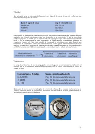 24
Velocidad
Qué tan rápido cortar en el proceso de fresado en duro depende de cuánta dureza está involucrada. Use
estos rangos como puntos de partida:
Por supuesto, la velocidad de husillo en revoluciones por minuto que equivale a este valor en sfm (pies
cuadrados por minuto), estará determinada por el diámetro de la herramienta. Ya que la herramienta
puede ser pequeña, es posible que se necesite un husillo rápido para lograr estos rangos de velocidad de
corte. El uso de un escariador de nariz esférica para el fresado en duro de superficies complejas de
troqueles y moldes, sólo hace más probable la necesidad de velocidades más altas. Cuando una
herramienta de nariz esférica corta a profundidades de corte axiales ligeras, la herramienta no corta en su
diámetro completo. Para determinar el valor de rpm necesario para lograr el valor de sfm que se requiere
con tal herramienta, use el diámetro efectivo de la herramienta, el cual se calcula con esta fórmula:
Tasa de avance
La carga de viruta o tasa de avance en pulgadas por diente, puede aproximarse como una función del
diámetro real de la herramienta. Use estos rangos como punto de partida para una tasa de avance de
fresado en duro:
Estas tasas de avance asumen una longitud de herramienta estándar. Si se necesita una herramienta de
longitud extendida porque la característica fresada en duro es difícil de alcanzar, probablemente se
aconseje una tasa de avance más ligera.
 