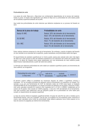 25
Profundidad de corte
Los pasos de corte Step-over y Step-down son similarmente dependientes de la dureza del material,
hasta un punto. Un factor más significativo que afecta el Step-over (o profundidad de corte radial) puede
ser el acabado superficial deseado de la parte.
Aquí están las profundidades de corte máximas que deberían emplearse en un proceso de fresado en
duro:
Estos valores máximos preservan la vida de la herramienta. Sin embargo, cuando el objetivo del fresado
en duro también es la suavidad de la superficie, puede necesitarse una profundidad radial más ligera.
El requerimiento de acabado superficial por sí mismo puede usarse para calcular este valor más ligero
de Step-over. Esto porque el valor de acabado superficial es una indicación de la altura de cúspide entre
pases, y la altura de cúspide entre pases adyacentes con una herramienta de nariz esférica puede
determinarse matemáticamente a partir del radio de la esfera.
La fórmula que relaciona profundidad de corte radial con acabado superficial usando una herramienta de
nariz esférica, es la siguiente:
El término coseno refleja la posibilidad de mecanizar ángulos de salida o superficies cónicas o
inclinadas. ?A? es el ángulo promedio de adhesión entre la herramienta y la superficie con ángulo. Por
ejemplo, si se usó una herramienta de 0.25" de diámetro (radio de 0.125") para lograr un acabado
superficial RMS de 40 micropulgadas a un ángulo promedio de adhesión de 45 grados, entonces el Step-
over sería calculado tomando en cuenta la raíz cuadrada de 8 x 0.125 x 0.00004, multiplicado por el
coseno de 45 grados. Esto resulta en 0.0044 pulgadas, o cerca de 1,8% del diámetro de la herramienta.
Use esta ecuación para determinar qué tan pequeña puede ser la profundidad de corte radial para
cumplir un requerimiento de acabado superficial.
La tasa de avance afecta el acabado superficial también. El pase de cada filo de corte a medida que la
herramienta avanza, crea una ?cúspide?. De ahí que, si el objetivo es una superficie suave, entonces el
mismo valor calculado como límite de profundidad radial debería aplicarse como límite superior en la
tasa de avance en pulgadas por diente de la herramienta.
 
