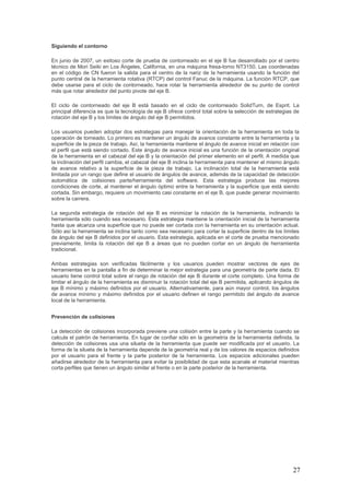 27
Siguiendo el contorno
En junio de 2007, un exitoso corte de prueba de contorneado en el eje B fue desarrollado por el centro
técnico de Mori Seiki en Los Ángeles, California, en una máquina fresa-torno NT3150. Las coordenadas
en el código de CN fueron la salida para el centro de la nariz de la herramienta usando la función del
punto central de la herramienta rotativa (RTCP) del control Fanuc de la máquina. La función RTCP, que
debe usarse para el ciclo de contorneado, hace rotar la herramienta alrededor de su punto de control
más que rotar alrededor del punto pivote del eje B.
El ciclo de contorneado del eje B está basado en el ciclo de contorneado SolidTurn, de Esprit. La
principal diferencia es que la tecnología de eje B ofrece control total sobre la selección de estrategias de
rotación del eje B y los límites de ángulo del eje B permitidos.
Los usuarios pueden adoptar dos estrategias para manejar la orientación de la herramienta en toda la
operación de torneado. Lo primero es mantener un ángulo de avance constante entre la herramienta y la
superficie de la pieza de trabajo. Así, la herramienta mantiene el ángulo de avance inicial en relación con
el perfil que está siendo cortado. Este ángulo de avance inicial es una función de la orientación original
de la herramienta en el cabezal del eje B y la orientación del primer elemento en el perfil. A medida que
la inclinación del perfil cambia, el cabezal del eje B inclina la herramienta para mantener el mismo ángulo
de avance relativo a la superficie de la pieza de trabajo. La inclinación total de la herramienta está
limitada por un rango que define el usuario de ángulos de avance, además de la capacidad de detección
automática de colisiones parte/herramienta del software. Esta estrategia produce las mejores
condiciones de corte, al mantener el ángulo óptimo entre la herramienta y la superficie que está siendo
cortada. Sin embargo, requiere un movimiento casi constante en el eje B, que puede generar movimiento
sobre la carrera.
La segunda estrategia de rotación del eje B es minimizar la rotación de la herramienta, inclinando la
herramienta sólo cuando sea necesario. Esta estrategia mantiene la orientación inicial de la herramienta
hasta que alcanza una superficie que no puede ser cortada con la herramienta en su orientación actual.
Sólo así la herramienta se inclina tanto como sea necesario para cortar la superficie dentro de los límites
de ángulo del eje B definidos por el usuario. Esta estrategia, aplicada en el corte de prueba mencionado
previamente, limita la rotación del eje B a áreas que no pueden cortar en un ángulo de herramienta
tradicional.
Ambas estrategias son verificadas fácilmente y los usuarios pueden mostrar vectores de ejes de
herramientas en la pantalla a fin de determinar la mejor estrategia para una geometría de parte dada. El
usuario tiene control total sobre el rango de rotación del eje B durante el corte completo. Una forma de
limitar el ángulo de la herramienta es disminuir la rotación total del eje B permitida, aplicando ángulos de
eje B mínimo y máximo definidos por el usuario. Alternativamente, para aún mayor control, los ángulos
de avance mínimo y máximo definidos por el usuario definen el rango permitido del ángulo de avance
local de la herramienta.
Prevención de colisiones
La detección de colisiones incorporada previene una colisión entre la parte y la herramienta cuando se
calcula el patrón de herramienta. En lugar de confiar sólo en la geometría de la herramienta definida, la
detección de colisiones usa una silueta de la herramienta que puede ser modificada por el usuario. La
forma de la silueta de la herramienta depende de la geometría real y de los valores de espacios definidos
por el usuario para el frente y la parte posterior de la herramienta. Los espacios adicionales pueden
añadirse alrededor de la herramienta para evitar la posibilidad de que esta acanale el material mientras
corta perfiles que tienen un ángulo similar al frente o en la parte posterior de la herramienta.
 