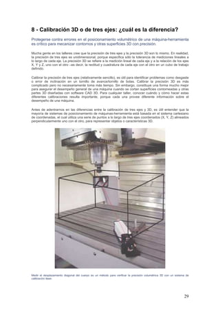 29
8 - Calibración 3D o de tres ejes: ¿cuál es la diferencia?
Protegerse contra errores en el posicionamiento volumétrico de una máquina-herramienta
es crítico para mecanizar contornos y otras superficies 3D con precisión.
Mucha gente en los talleres cree que la precisión de tres ejes y la precisión 3D son lo mismo. En realidad,
la precisión de tres ejes es unidimensional, porque especifica sólo la tolerancia de mediciones lineales a
lo largo de cada eje. La precisión 3D se refiere a la medición lineal de cada eje y a la relación de los ejes
X, Y y Z, uno con el otro –es decir, la rectitud y cuadratura de cada eje con el otro en un cubo de trabajo
definido.
Calibrar la precisión de tres ejes (relativamente sencillo), es útil para identificar problemas como desgaste
o error de inclinación en un tornillo de avance/tornillo de bolas. Calibrar la precisión 3D es más
complicado pero no necesariamente toma más tiempo. Sin embargo, constituye una forma mucho mejor
para asegurar el desempeño general de una máquina cuando se cortan superficies contorneadas y otras
partes 3D diseñadas con software CAD 3D. Para cualquier taller, conocer cuándo y cómo hacer estas
diferentes calibraciones resulta importante, porque cada una provee diferente información sobre el
desempeño de una máquina.
Antes de adentrarnos en las diferencias entre la calibración de tres ejes y 3D, es útil entender que la
mayoría de sistemas de posicionamiento de máquinas-herramienta está basada en el sistema cartesiano
de coordenadas, el cual utiliza una serie de puntos a lo largo de tres ejes coordenados (X, Y, Z) alineados
perpendicularmente uno con el otro, para representar objetos o características 3D.
Medir el desplazamiento diagonal del cuerpo es un método para verificar la precisión volumétrica 3D con un sistema de
calibración láser.
 