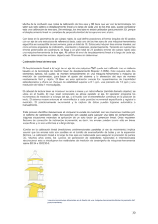 30
Mucha de la confusión que rodea la calibración de tres ejes y 3D tiene que ver con la terminología. Un
taller que sólo calibra el desplazamiento lineal a lo largo de cada uno de los tres ejes, puede considerar
esta una calibración de tres ejes. Sin embargo, los tres ejes no están calibrados para precisión 3D, porque
el desplazamiento lineal no considera la perpendicularidad de los ejes uno con el otro.
Con base en la geometría de un cuerpo rígido, la cual define posiciones al formar ángulos de 90 grados
con un eje de una estructura de referencia dada, cada uno de los tres ejes de una máquina-herramienta
específica es susceptible de seis errores, para un total de 18. Estos seis incluyen tres errores lineales, así
como errores angulares de inclinación, orientación y balanceo, respectivamente. Teniendo en cuenta tres
errores potenciales de cuadratura, se llega a un gran total de 21 posibles errores de cuerpo rígido para
una máquina-herramienta de tres ejes. Al calibrar el error de desplazamiento lineal a lo largo de cada eje,
sólo se determinan tres errores, dejando aún 18 errores sin determinar.
Calibración lineal de tres ejes
El desplazamiento lineal a lo largo de un eje de una máquina CNC puede ser calibrado con un sistema
basado en la tecnología de medidor láser de desplazamiento Doppler (LDDM). Esto requiere sólo dos
elementos ópticos, los cuales se montan temporalmente en una máquina-herramienta o máquina de
medición de coordenadas, para hacer el ajuste del sistema y la alineación del rayo de manera
relativamente fácil y rápida. El láser en esta aplicación cumple los requerimientos de trazabilidad
estandarizados y ofrece un chequeo de estabilidad superior a 0.1 ppm, una precisión de 1.0 ppm y una
resolución de hasta 1 micropulgada.
El cabezal de lectura láser se monta en la cama o mesa y un retrorreflector (también llamado objetivo) se
ubica en el husillo. El rayo láser sintonizado se alinea paralelo al eje. El operador programa los
incrementos de medición a lo largo del eje, y el husillo con el retrorreflector comienza en la posición de
inicio. El sistema mueve entonces el retrorreflector a cada posición incremental especificada y registra la
medición. El posicionamiento incremental y la captura de datos pueden lograrse automática o
manualmente.
Este proceso identifica desviaciones al comparar la escala de medición con las posiciones medidas por
el sistema de calibración. Estas desviaciones son usadas para calcular una tabla de compensación.
Algunas situaciones necesitan la aplicación de un solo factor de corrección lineal. Otras requieren
factores de corrección de inclinación incremental, es decir, los errores pueden ocurrir sólo en áreas
específicas y no son uniformes a lo largo del eje.
Confiar en la calibración lineal (mediciones unidimensionales paralelas al eje de movimiento) implica
asumir que los errores sólo son posibles en el tornillo de avance/tornillo de bolas y en la expansión
térmica. La calibración lineal a lo largo de tres ejes es inadecuada para asegurar la precisión de partes
3D. Muchos años antes, los cuerpos de generación de estándares nacionales e internacionales
reconocieron esto e introdujeron los estándares de medición de desempeño de máquinas-herramienta
Asme B5.54 e ISO230-6.
Los errores comunes inherentes en el diseño de una máquina-herramienta afectan la precisión del
posicionamiento.
 