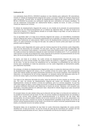 31
Calibración 3D
Los estándares Asme B5.54 e ISO230-6 resultaron en dos métodos para calibración 3D (volumétrica),
incluido el “método de desplazamiento diagonal del cuerpo” y el propio “método de medición diagonal por
paso secuencial”. Durante años, el método de desplazamiento diagonal del cuerpo definido por Asme
B5.54 e ISO230-6 ha provisto una verificación rápida del error volumétrico con buenos resultados. Ya
que las mediciones involucradas son relativamente fáciles y rápidas de tomar, el costo y el tiempo
muerto de máquina son mínimos.
El método de desplazamiento diagonal del cuerpo es una medida de la precisión de posicionamiento
volumétrico de una máquina-herramienta con un sistema de calibración láser. Un láser se monta en la
cama de la máquina, y un retrorreflector ubicado en el husillo refleja el rayo láser, el cual se alinea a lo
largo de la diagonal de la máquina.
Con el apuntador láser a lo largo de la dirección diagonal del cuerpo y el retrorreflector moviéndose
sobre la diagonal del cuerpo a incrementos especificados por el operador, el sistema de calibración láser
registra las mediciones en cada posición. Medir el error de desplazamiento comienza en la posición de
inicio y en cada incremento a lo largo de tres ejes, los cuales se mueven juntos para lograr una nueva
posición sobre la diagonal.
Las últimas cuatro diagonales del cuerpo usan las mismas esquinas de las primeras cuatro diagonales,
salvo que las direcciones son invertidas. Por esa razón, sólo hay cuatro direcciones de diagonales del
cuerpo con movimiento hacia delante y movimiento hacia atrás (bidireccional) y sólo cuatro ajustes en
los cuales se toman las mediciones después de cada movimiento simultáneo de X, Y y Z. La precisión de
cada posición a lo largo de la diagonal del cuerpo depende de la precisión de posicionamiento de los tres
ejes y de los errores geométricos de la máquina-herramienta.
En teoría, con base en el cálculo, los cuatro errores de desplazamiento diagonal del cuerpo son
sensibles a los nueve errores lineales, los cuales pueden ser positivos o negativos y cancelar cada uno
de los otros. Ya que los errores son estadísticos por su naturaleza, la probabilidad de que todos los
errores sean cancelados en todas las posiciones y en las cuatro diagonales es teóricamente posible,
pero altamente improbable.
Sin embargo, el método de desplazamiento diagonal del cuerpo no aclara las relaciones entre los errores
de desplazamiento diagonal del cuerpo y los 21 posibles errores de cuerpo rígido. Otra preocupación
sobre este método señala que asigna demasiada importancia a los errores angulares. Para entender las
relaciones y la importancia de los errores angulares, es necesario derivar las relaciones entre los 21
errores de cuerpo rígido y los errores medidos de desplazamiento diagonal del cuerpo.
Con base en las relaciones derivadas de arriba, todos los términos de error angular se cancelan, salvo
dos. Por esto, los errores de desplazamiento diagonal del cuerpo son sensibles a errores de
desplazamiento, errores de rectitud y errores de cuadratura, pero no a errores angulares. Ya que hay
sólo cuatro juegos de datos y nueve juegos de errores, el método de desplazamiento diagonal del cuerpo
no genera suficiente información para determinar la fuente de errores. Optodyne, una compañía que
desarrolla y mercadea sistemas de calibración láser, desarrolló el método diagonal por paso secuencial
para afrontar estos problemas.
El concepto básico de este método indica que la dirección del rayo láser (o la dirección de medición) no
es paralela al movimiento del eje lineal. Por ello, los errores medidos de desplazamiento son sensibles a
errores que ocurren tanto paralela como perpendicularmente a la dirección del eje lineal. Más
precisamente, los errores lineales medidos son la suma vectorial de todos los errores proyectados a la
dirección del rayo láser, incluidos los errores de desplazamiento (paralelos al eje lineal), los errores de
rectitud vertical (perpendiculares al eje lineal) y los errores de rectitud horizontal (perpendiculares al eje
lineal y a la dirección de error de rectitud vertical).
Recolectar datos con el apuntador de rayo láser en cuatro direcciones diagonales de cuerpo permite
identificar los 12 tipos de errores. Ya que los errores de cada eje de movimiento son vectores con tres
componentes perpendiculares de error, esta es considerada una técnica de medición vectorial.
 