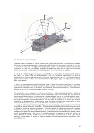 32
Para cada eje existen seis errores posibles.
Durante la medición diagonal de cuerpo convencional, el rayo láser se mueve a lo largo de una diagonal
del cuerpo y recolecta datos en cada incremento predefinido. Durante la medición vectorial, los tres ejes
se mueven en secuencia a lo largo de una diagonal del cuerpo y los datos se recolectan después del
movimiento de cada eje. Este método recolecta tres veces más datos que la medición diagonal del
cuerpo convencional, y puede separar errores de acuerdo con el movimiento de cada eje.
El método de medición diagonal por paso secuencial difiere de la medición de desplazamiento diagonal
del cuerpo, al mover cada eje separadamente y en una secuencia, recolectando el error de
posicionamiento diagonal después de cada movimiento separado de los ejes X, Y, Z. La trayectoria del
objetivo no es una línea recta, y el movimiento lateral resulta un poco largo. Así, debe usarse un espejo
plano como objetivo.
La técnica de desplazamiento lineal convencional mide a lo largo de un solo borde y falla en considerar
los errores de inclinación, orientación y angulares. La técnica por paso secuencial mide a lo largo de los
cuatro bordes. Las mediciones se promedian para obtener el error de desplazamiento a través del centro
del volumen, el cual se considera de mayor precisión inherente.
Por ejemplo, los errores angulares de inclinación, orientación y balanceo afectan todas las mediciones,
incluido el desplazamiento lineal medido por un interferómetro láser convencional. Así, los errores de
desplazamiento lineal medidos a lo largo del eje X serán diferentes cuando se miden en distintos sitios Y
y sitios Z. Este es el resultado de diferentes separaciones Abbé en diversos sitios y de los movimientos
angulares de inclinación, orientación y balanceo. Por esta razón, el estándar B5.54 declara que todas las
mediciones de desplazamiento lineales deben estar a lo largo de tres líneas ortogonales, es decir,
paralelas a los tres ejes, y pasando a través del centro del volumen de trabajo.
La ventaja de la técnica de medición diagonal por paso secuencial es que los errores de posicionamiento
causados por errores angulares, se miden y expresan como errores de rectitud promediados a lo largo
de líneas de centro del volumen de trabajo. Ya que la mayoría de máquinas-herramienta no puede
compensar errores angulares, esta ventaja es crucial. Cuando los errores angulares no pueden ser
compensados, la solución aceptada es compensar los errores de rectitud promediados. Nótese que los
errores de desplazamiento y los errores de rectitud medidos a lo largo de un borde del volumen de
trabajo diferirán de aquellos medidos a lo largo de otro borde, por la separación Abbé y los errores
angulares. Debido a esto, la técnica de medición diagonal por paso secuencial mide y promedia sobre
los cuatro bordes.
 