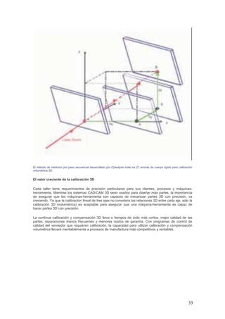 33
El método de medición por paso secuencial desarrollado por Optodyne mide los 21 errores de cuerpo rígido para calibración
volumétrica 3D.
El valor creciente de la calibración 3D
Cada taller tiene requerimientos de precisión particulares para sus clientes, procesos y máquinas-
herramienta. Mientras los sistemas CAD/CAM 3D sean usados para diseñar más partes, la importancia
de asegurar que las máquinas-herramienta son capaces de mecanizar partes 3D con precisión, va
creciendo. Ya que la calibración lineal de tres ejes no considera las relaciones 3D entre cada eje, sólo la
calibración 3D (volumétrica) es aceptable para asegurar que una máquina-herramienta es capaz de
hacer partes 3D con precisión.
La continua calibración y compensación 3D lleva a tiempos de ciclo más cortos, mejor calidad de las
partes, reparaciones menos frecuentes y menores costos de garantía. Con programas de control de
calidad del vendedor que requieren calibración, la capacidad para utilizar calibración y compensación
volumétrica llevará inevitablemente a procesos de manufactura más competitivos y rentables.
 