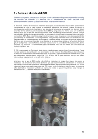 34
9 - Retos en el corte del CGI
El hierro con grafito compactado (CGI) es usado cada vez más para componentes diesel y
de motores de carreras. La elección de la herramienta de corte decidirá cuán
efectivamente los talleres pueden mecanizar este retador material.
El desarrollo continuo de novedosos materiales duros para piezas de trabajo impulsa a los fabricantes de
herramientas de corte a crear nuevas y apropiadas geometrías de cortador, grados de carburo y
tecnologías de recubrimiento. Los talleres que atienden a la industria aeroespacial, por ejemplo, deben
encontrar formas efectivas para mecanizar titanio 5553 y compuestos. Lo mismo pasa con los talleres
médicos a los que se les pide mecanizar polímero Peek, inoxidable y otros materiales exóticos. Uno de
los materiales difíciles de mecanizar que hace su entrada en la industria automotriz es el hierro con grafito
compactado (CGI). Este material se usa principalmente para crear bloques de motor, cabezas de cilindro
y fundiciones de rodamientos usados típicamente para grandes camiones diesel. El resultado es una
mejor eficiencia de combustible para vehículos en la carretera, porque el CGI pesa la mitad de la fundición
de hierro gris convencional. Además, tiene el doble de la resistencia y rigidez de la fundición de hierro
gris, lo cual permite a los diseñadores minimizar los espesores de pared de los bloques de motor. Como
resultado, un motor en CGI ensamblado pesa usualmente cerca de 9% menos que uno hecho de
fundición de hierro gris.
El CGI ha sido usado en Europa por algún tiempo y está ganando aceptación en Estados Unidos. Puede
manejar presiones de combustión pico encontradas en los motores diesel (los bloques de motores en
aluminio con revestimientos de cilindros en hierro no pueden). Algunos motores de carreras estilo V, de
alto desempeño, también están hechos de CGI, no sólo por su peso reducido sino por su rigidez
incrementada, especialmente en el valle entre cilindros.
Una razón por la que el CGI resulta más difícil de mecanizar es porque tiene dos a tres veces la
resistencia a la tensión de la fundición de hierro gris. La mayor resistencia a la tensión se traduce en
fuerzas de corte más altas durante las operaciones de fresado (se requiere aproximadamente 15% a 25%
más potencia de mecanizado para mecanizar CGI versus fundición de hierro gris). Por esto, el equipo de
taller destinado a mecanizar fundición de hierro gris puede no poseer la potencia para manejar el
mecanizado del CGI. Existen otras dificultades en ello:
 