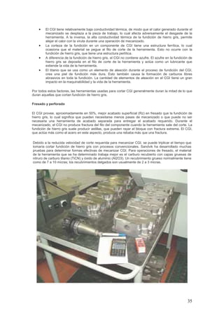 35
• El CGI tiene relativamente baja conductividad térmica, de modo que el calor generado durante el
mecanizado se desplaza a la pieza de trabajo, lo cual afecta adversamente el desgaste de la
herramienta. A la inversa, la alta conductividad térmica de la fundición de hierro gris, permite
alejar el calor con la viruta durante una operación de mecanizado.
• La corteza de la fundición en un componente de CGI tiene una estructura ferrítica, lo cual
ocasiona que el material se pegue al filo de corte de la herramienta. Esto no ocurre con la
fundición de hierro gris, que tiene una estructura perlítica.
• A diferencia de la fundición de hierro gris, el CGI no contiene azufre. El azufre en la fundición de
hierro gris se deposita en el filo de corte de la herramienta y actúa como un lubricante que
extiende la vida de la herramienta.
• El titanio que se usa como un elemento de aleación durante el proceso de fundición del CGI,
crea una piel de fundición más dura. Esto también causa la formación de carburos libres
abrasivos en toda la fundición. La cantidad de elementos de aleación en el CGI tiene un gran
impacto en la maquinabilidad y la vida de la herramienta.
Por todos estos factores, las herramientas usadas para cortar CGI generalmente duran la mitad de lo que
duran aquellas que cortan fundición de hierro gris.
Fresado y perforado
El CGI provee, aproximadamente en 50%, mejor acabado superficial (Rz) en fresado que la fundición de
hierro gris, lo cual significa que pueden necesitarse menos pases de mecanizado o que puede no ser
necesaria una herramienta de acabado separada para entregar el acabado requerido. Durante el
mecanizado, el CGI no produce fractura del filo del componente cuando la herramienta sale del corte. La
fundición de hierro gris suele producir astillas, que pueden rayar el bloque con fractura extrema. El CGI,
que actúa más como el acero en este aspecto, produce una rebaba más que una fractura.
Debido a la reducida velocidad de corte requerida para mecanizar CGI, se puede triplicar el tiempo que
tomaría cortar fundición de hierro gris con procesos convencionales. Sandvik ha desarrollado muchas
pruebas para determinar formas efectivas de mecanizar CGI. Para operaciones de fresado, el material
de la herramienta que se ha determinado trabaja mejor es el carburo recubierto con capas gruesas de
nitruro de carburo titanio (TiCN) y óxido de aluminio (Al2O3). Un recubrimiento grueso normalmente tiene
como de 7 a 10 micras; los recubrimientos delgados son usualmente de 2 a 3 micras.
 