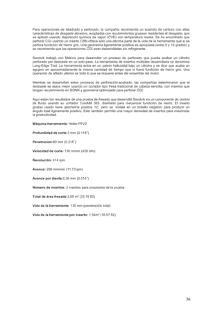 36
Para operaciones de taladrado y perforado, la compañía recomienda un sustrato de carburo con altas
características de desgaste abrasivo, acopladas con recubrimientos gruesos resistentes al desgaste, que
se aplican usando deposición química de vapor (CVD) con temperatura media. Se ha encontrado que
perforar CGI usando un inserto CBN ofrece sólo una décima parte de la vida de la herramienta que si se
perfora fundición de hierro gris. Una geometría ligeramente positiva es apropiada (entre 5 y 10 grados) y
se recomienda que las operaciones CGI sean desarrolladas sin refrigerante.
Sandvik trabajó con Makino para desarrollar un proceso de perforado que pueda acabar un cilindro
perforado por desbaste en un solo pase. La herramienta de insertos múltiples desarrollada se denomina
Long-Edge Tool. La herramienta entra en un patrón helicoidal bajo un cilindro y se dice que acaba un
agujero en aproximadamente la misma cantidad de tiempo que si fuera fundición de hierro gris. Una
operación de afilado ulterior es todo lo que se requiere antes del ensamble del motor.
Mientras se desarrollan estos procesos de perforación-acabado, las compañías determinaron que el
desbaste se ataca mejor usando un cortador tipo fresa tradicional de cabeza sencilla, con insertos que
tengan recubrimiento en Si3Ni4 y geometría optimizada para perforar CGI.
Aquí están los resultados de una prueba de fresado que desarrolló Sandvik en un componente de control
de fluido usando su cortador CoroMill 365, diseñado para mecanizar fundición de hierro. El inserto
grueso usado tiene geometría positiva 12°, pero se instala en un bolsillo negativo para producir un
ángulo total ligeramente positivo. Esto también permite una mayor densidad de insertos para maximizar
la productividad.
Máquina-herramienta: Heller PFV2
Profundidad de corte:3 mm (0.118”)
Penetración:80 mm (0.315”)
Velocidad de corte: 130 m/min (426 sfm)
Revolución: 414 rpm
Avance: 298 mm/min (11.73 ipm)
Avance por diente:0,36 mm (0.014”)
Número de insertos: 2 insertos para propósitos de la prueba
Total de área fresada:3,08 m² (33.15 ft2)
Vida de la herramienta: 130 min (penetración total)
Vida de la herramienta por inserto: 1,54m² (16.57 ft2)
 