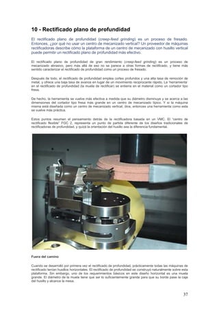 37
10 - Rectificado plano de profundidad
El rectificado plano de profundidad (creep-feed grinding) es un proceso de fresado.
Entonces, ¿por qué no usar un centro de mecanizado vertical? Un proveedor de máquinas
rectificadoras describe cómo la plataforma de un centro de mecanizado con husillo vertical
puede permitir un rectificado plano de profundidad más efectivo.
El rectificado plano de profundidad de gran rendimiento (creep-feed grinding) es un proceso de
mecanizado abrasivo, pero más allá de eso no se parece a otras formas de rectificado, y tiene más
sentido caracterizar el rectificado de profundidad como un proceso de fresado.
Después de todo, el rectificado de profundidad emplea cortes profundos y una alta tasa de remoción de
metal, y ofrece una baja tasa de avance en lugar de un movimiento reciprocante rápido. La ‘herramienta’
en el rectificado de profundidad (la muela de rectificar) se entierra en el material como un cortador tipo
fresa.
De hecho, la herramienta se vuelve más efectiva a medida que su diámetro disminuye y se acerca a las
dimensiones del cortador tipo fresa más grande en un centro de mecanizado típico. Y si la máquina
misma está diseñada como un centro de mecanizado vertical, dice, entonces una herramienta como esta
se vuelve más práctica.
Estos puntos resumen el pensamiento detrás de la rectificadora basada en un VMC. El “centro de
rectificado flexible” FGC 2, representa un punto de partida diferente de los diseños tradicionales de
rectificadoras de profundidad, y quizá la orientación del husillo sea la diferencia fundamental.
Fuera del camino
Cuando se desarrolló por primera vez el rectificado de profundidad, prácticamente todas las máquinas de
rectificado tenían husillos horizontales. El rectificado de profundidad se construyó naturalmente sobre esta
plataforma. Sin embargo, uno de los requerimientos básicos en este diseño horizontal es una muela
grande. El diámetro de la muela tiene que ser lo suficientemente grande para que su borde pase la caja
del husillo y alcance la mesa.
 