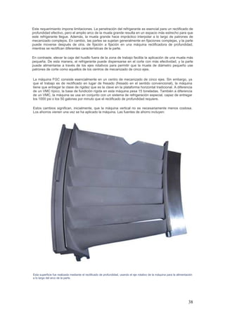 38
Este requerimiento impone limitaciones. La penetración del refrigerante es esencial para un rectificado de
profundidad efectivo, pero el amplio arco de la muela grande resulta en un espacio más estrecho para que
este refrigerante llegue. Además, la muela grande hace impráctico interpolar a lo largo de patrones de
mecanizado complejos. En cambio, las partes se sujetan generalmente en fijaciones complejas, y la parte
puede moverse después de otra, de fijación a fijación en una máquina rectificadora de profundidad,
mientras se rectifican diferentes características de la parte.
En contraste, elevar la caja del husillo fuera de la zona de trabajo facilita la aplicación de una muela más
pequeña. De esta manera, el refrigerante puede dispensarse en el corte con más efectividad, y la parte
puede alimentarse a través de los ejes rotativos para permitir que la muela de diámetro pequeño use
patrones de corte como aquellos de los centros de mecanizado de cinco ejes.
La máquina FGC consiste esencialmente en un centro de mecanizado de cinco ejes. Sin embargo, ya
que el trabajo es de rectificado en lugar de fresado (fresado en el sentido convencional), la máquina
tiene que entregar la clase de rigidez que es la clave en la plataforma horizontal tradicional. A diferencia
de un VMC típico, la base de fundición rígida en esta máquina pesa 15 toneladas. También a diferencia
de un VMC, la máquina se usa en conjunto con un sistema de refrigeración especial, capaz de entregar
los 1000 psi o los 50 galones por minuto que el rectificado de profundidad requiere.
Estos cambios significan, inicialmente, que la máquina vertical no es necesariamente menos costosa.
Los ahorros vienen una vez se ha aplicado la máquina. Las fuentes de ahorro incluyen:
Esta superficie fue realizada mediante el rectificado de profundidad, usando el eje rotativo de la máquina para la alimentación
a lo largo del arco de la parte.
 