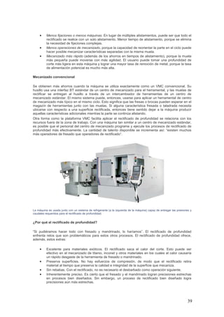 39
• Menos fijaciones o menos máquinas. En lugar de múltiples alistamientos, puede ser que todo el
rectificado se realice con un solo alistamiento. Menor tiempo de alistamiento, porque se elimina
la necesidad de fijaciones complejas.
• Menos operaciones de mecanizado, porque la capacidad de reorientar la parte en el ciclo puede
hacer posible mecanizar características separadas con la misma muela.
• Mecanizado más rápido (además de los ahorros en tiempos de alistamiento), porque la muela
más pequeña puede moverse con más agilidad. El usuario puede tomar una profundidad de
corte más ligera en esta máquina y lograr una mayor tasa de remoción de metal, porque la tasa
de alimentación potencial es mucho más alta.
Mecanizado convencional
Se obtienen más ahorros cuando la máquina se utiliza exactamente como un VMC convencional. Su
husillo usa una interfaz BT estándar de un centro de mecanizado para el herramental, y las muelas de
rectificar se entregan al husillo a través de un intercambiador de herramientas de un centro de
mecanizado estándar. El mismo sistema puede, entonces, usarse para aplicar un herramental de centro
de mecanizado más típico en el mismo ciclo. Esto significa que las fresas o brocas pueden esperar en el
magazín de herramientas junto con las muelas. Si alguna característica fresada o taladrada necesita
ubicarse con respecto a una superficie rectificada, entonces tiene sentido dejar a la máquina producir
aquellas características adicionales mientras la parte se continúa alistando.
Otra forma como la plataforma VMC facilita aplicar el rectificado de profundidad se relaciona con los
recursos fuera de la zona de trabajo. Con una máquina tan similar a un centro de mecanizado estándar,
es posible que el personal del centro de mecanizado programe y ejecute los procesos de rectificado de
profundidad más efectivamente. La cantidad de talento disponible se incrementa así: “existen muchos
más operadores de fresado que operadores de rectificado”.
La máquina es usada junto con un sistema de refrigerante (a la izquierda de la máquina) capaz de entregar las presiones y
caudales requeridos para el rectificado de profundidad.
¿Por qué el rectificado de profundidad?
“Si pudiéramos hacer todo con fresado y mandrinado, lo haríamos”. El rectificado de profundidad
enfrenta retos que son problemáticos para estos otros procesos. El rectificado de profundidad ofrece,
además, estos extras:
• Excelente para materiales exóticos. El rectificado saca el calor del corte. Esto puede ser
efectivo en el mecanizado de titanio, inconel y otros materiales en los cuales el calor causaría
un rápido desgaste de la herramienta de fresado o mandrinado.
• Preserva superficies. No hay esfuerzos de compresión, de modo que el rectificado retira
material al tiempo que preserva la calidad e integridad de la superficie que mecaniza.
• Sin rebabas. Con el rectificado, no es necesario el desbarbado como operación siguiente.
• Inherentemente preciso. Es cierto que el fresado y el mandrinado logran precisiones estrechas
en procesos bien diseñados. Sin embargo, un proceso de rectificado bien diseñado logra
precisiones aún más estrechas.
 