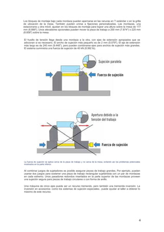 4
Los bloques de montaje bajo cada mordaza pueden apernarse en las ranuras en T estándar o en la grilla
de ubicación de la mesa. También pueden unirse a fijaciones personalizadas. Las mordazas, una
estacionaria y otra móvil, ajustan en los bloques de montaje para lograr una altura sobre la mesa de 177
mm (6.889"). Unos elevadores opcionales pueden mover la pieza de trabajo a 200 mm (7.874") o 225 mm
(8.858") sobre la mesa.
El husillo de tensión llega desde una mordaza a la otra, con ejes de extensión apropiados que se
adicionan si es necesario. El ancho de sujeción más pequeño es de 2 mm (0.079"). El eje de extensión
más largo es de 240 mm (9.448"), pero pueden combinarse ejes para anchos de sujeción más grandes.
El sistema suministra una fuerza de sujeción de 40 kN (8.992 lb).
La fuerza de sujeción se aplica cerca de la pieza de trabajo y no cerca de la mesa, evitando así los problemas potenciales
mostrados en la parte inferior.
Al combinar juegos de sujetadores es posible asegurar piezas de trabajo grandes. Por ejemplo, pueden
usarse dos juegos para sostener una pieza de trabajo rectangular sujetándola con un par de mordazas
en cada extremo. Unos pasadores redondos insertados en la parte superior de las mordazas proveen
una sujeción segura para piezas de trabajo circulares o con forma de anillo.
Una máquina de cinco ejes puede ser un recurso tremendo, pero también una tremenda inversión. La
inversión en accesorios -como los sistemas de sujeción especiales-, puede ayudar al taller a obtener lo
máximo de este recurso.
 