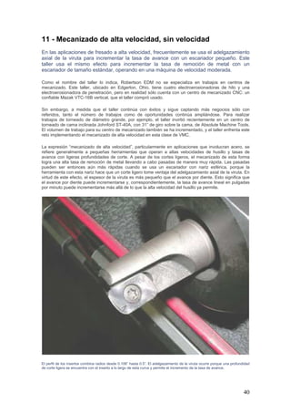 40
11 - Mecanizado de alta velocidad, sin velocidad
En las aplicaciones de fresado a alta velocidad, frecuentemente se usa el adelgazamiento
axial de la viruta para incrementar la tasa de avance con un escariador pequeño. Este
taller usa el mismo efecto para incrementar la tasa de remoción de metal con un
escariador de tamaño estándar, operando en una máquina de velocidad moderada.
Como el nombre del taller lo indica, Robertson EDM no se especializa en trabajos en centros de
mecanizado. Este taller, ubicado en Edgerton, Ohio, tiene cuatro electroerosionadoras de hilo y una
electroerosionadora de penetración, pero en realidad sólo cuenta con un centro de mecanizado CNC: un
confiable Mazak VTC-16B vertical, que el taller compró usado.
Sin embargo, a medida que el taller continúa con éxitos y sigue captando más negocios sólo con
referidos, tanto el número de trabajos como de oportunidades continúa ampliándose. Para realizar
trabajos de torneado de diámetro grande, por ejemplo, el taller invirtió recientemente en un centro de
torneado de cama inclinada Johnford ST-40A, con 31” de giro sobre la cama, de Absolute Machine Tools.
El volumen de trabajo para su centro de mecanizado también se ha incrementado, y el taller enfrenta este
reto implementando el mecanizado de alta velocidad en esta clase de VMC.
La expresión “mecanizado de alta velocidad”, particularmente en aplicaciones que involucran acero, se
refiere generalmente a pequeñas herramientas que operan a altas velocidades de husillo y tasas de
avance con ligeras profundidades de corte. A pesar de los cortes ligeros, el mecanizado de esta forma
logra una alta tasa de remoción de metal llevando a cabo pasadas de manera muy rápida. Las pasadas
pueden ser entonces aún más rápidas cuando se usa un escariador con nariz esférica, porque la
herramienta con esta nariz hace que un corte ligero tome ventaja del adelgazamiento axial de la viruta. En
virtud de este efecto, el espesor de la viruta es más pequeño que el avance por diente. Esto significa que
el avance por diente puede incrementarse y, correspondientemente, la tasa de avance lineal en pulgadas
por minuto puede incrementarse más allá de lo que la alta velocidad del husillo ya permite.
El perfil de los insertos combina radios desde 0.106” hasta 0.5”. El adelgazamiento de la viruta ocurre porque una profundidad
de corte ligera se encuentra con el inserto a lo largo de esta curva y permite el incremento de la tasa de avance.
 