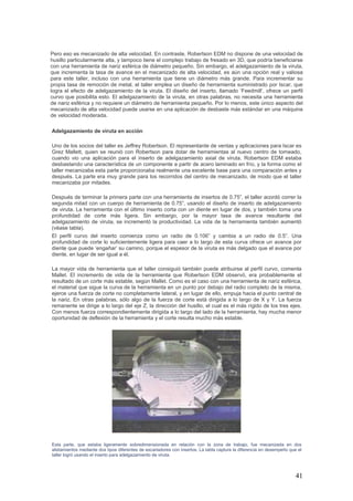 41
Pero eso es mecanizado de alta velocidad. En contraste, Robertson EDM no dispone de una velocidad de
husillo particularmente alta, y tampoco tiene el complejo trabajo de fresado en 3D, que podría beneficiarse
con una herramienta de nariz esférica de diámetro pequeño. Sin embargo, el adelgazamiento de la viruta,
que incrementa la tasa de avance en el mecanizado de alta velocidad, es aún una opción real y valiosa
para este taller, incluso con una herramienta que tiene un diámetro más grande. Para incrementar su
propia tasa de remoción de metal, el taller emplea un diseño de herramienta suministrado por Iscar, que
logra el efecto de adelgazamiento de la viruta. El diseño del inserto, llamado ‘Feedmill’, ofrece un perfil
curvo que posibilita esto. El adelgazamiento de la viruta, en otras palabras, no necesita una herramienta
de nariz esférica y no requiere un diámetro de herramienta pequeño. Por lo menos, este único aspecto del
mecanizado de alta velocidad puede usarse en una aplicación de desbaste más estándar en una máquina
de velocidad moderada.
Adelgazamiento de viruta en acción
Uno de los socios del taller es Jeffrey Robertson. El representante de ventas y aplicaciones para Iscar es
Grez Mallett, quien se reunió con Robertson para dotar de herramientas al nuevo centro de torneado,
cuando vio una aplicación para el inserto de adelgazamiento axial de viruta. Robertson EDM estaba
desbastando una característica de un componente a partir de acero laminado en frío, y la forma como el
taller mecanizaba esta parte proporcionaba realmente una excelente base para una comparación antes y
después. La parte era muy grande para los recorridos del centro de mecanizado, de modo que el taller
mecanizaba por mitades.
Después de terminar la primera parte con una herramienta de insertos de 0.75”, el taller acordó correr la
segunda mitad con un cuerpo de herramienta de 0.75”, usando el diseño de inserto de adelgazamiento
de viruta. La herramienta con el último inserto corta con un diente en lugar de dos, y también toma una
profundidad de corte más ligera. Sin embargo, por la mayor tasa de avance resultante del
adelgazamiento de viruta, se incrementó la productividad. La vida de la herramienta también aumentó
(véase tabla).
El perfil curvo del inserto comienza como un radio de 0.106” y cambia a un radio de 0.5”. Una
profundidad de corte lo suficientemente ligera para caer a lo largo de esta curva ofrece un avance por
diente que puede ‘engañar’ su camino, porque el espesor de la viruta es más delgado que el avance por
diente, en lugar de ser igual a él.
La mayor vida de herramienta que el taller consiguió también puede atribuirse al perfil curvo, comenta
Mallet. El incremento de vida de la herramienta que Robertson EDM observó, era probablemente el
resultado de un corte más estable, según Mallet. Como es el caso con una herramienta de nariz esférica,
el material que sigue la curva de la herramienta en un punto por debajo del radio completo de la misma,
ejerce una fuerza de corte no completamente lateral, y en lugar de ello, empuja hacia el punto central de
la nariz. En otras palabras, sólo algo de la fuerza de corte está dirigida a lo largo de X y Y. La fuerza
remanente se dirige a lo largo del eje Z, la dirección del husillo, el cual es el más rígido de los tres ejes.
Con menos fuerza correspondientemente dirigida a lo largo del lado de la herramienta, hay mucha menor
oportunidad de deflexión de la herramienta y el corte resulta mucho más estable.
Esta parte, que estaba ligeramente sobredimensionada en relación con la zona de trabajo, fue mecanizada en dos
alistamientos mediante dos tipos diferentes de escariadores con insertos. La tabla captura la diferencia en desempeño que el
taller logró usando el inserto para adelgazamiento de viruta.
 