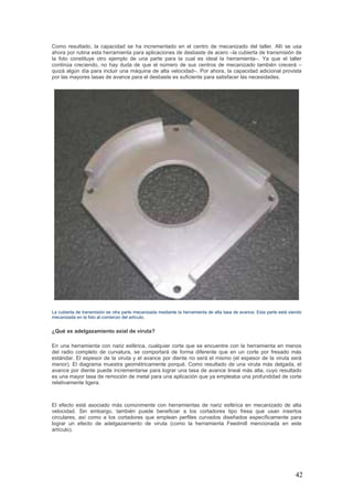 42
Como resultado, la capacidad se ha incrementado en el centro de mecanizado del taller. Allí se usa
ahora por rutina esta herramienta para aplicaciones de desbaste de acero –la cubierta de transmisión de
la foto constituye otro ejemplo de una parte para la cual es ideal la herramienta–. Ya que el taller
continúa creciendo, no hay duda de que el número de sus centros de mecanizado también crecerá –
quizá algún día para incluir una máquina de alta velocidad–. Por ahora, la capacidad adicional provista
por las mayores tasas de avance para el desbaste es suficiente para satisfacer las necesidades.
La cubierta de transmisión es otra parte mecanizada mediante la herramienta de alta tasa de avance. Esta parte está siendo
mecanizada en la foto al comienzo del artículo.
¿Qué es adelgazamiento axial de viruta?
En una herramienta con nariz esférica, cualquier corte que se encuentre con la herramienta en menos
del radio completo de curvatura, se comportará de forma diferente que en un corte por fresado más
estándar. El espesor de la viruta y el avance por diente no será el mismo (el espesor de la viruta será
menor). El diagrama muestra geométricamente porqué. Como resultado de una viruta más delgada, el
avance por diente puede incrementarse para lograr una tasa de avance lineal más alta, cuyo resultado
es una mayor tasa de remoción de metal para una aplicación que ya empleaba una profundidad de corte
relativamente ligera.
El efecto está asociado más comúnmente con herramientas de nariz esférica en mecanizado de alta
velocidad. Sin embargo, también puede beneficiar a los cortadores tipo fresa que usan insertos
circulares, así como a los cortadores que emplean perfiles curvados diseñados específicamente para
lograr un efecto de adelgazamiento de viruta (como la herramienta Feedmill mencionada en este
artículo).
 
