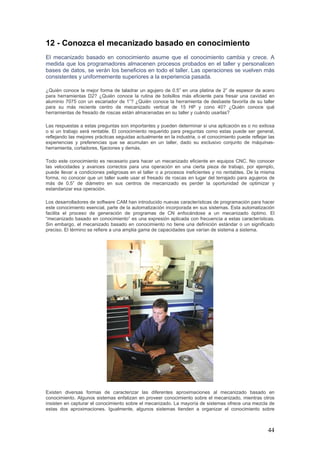 44
12 - Conozca el mecanizado basado en conocimiento
El mecanizado basado en conocimiento asume que el conocimiento cambia y crece. A
medida que los programadores almacenen procesos probados en el taller y personalicen
bases de datos, se verán los beneficios en todo el taller. Las operaciones se vuelven más
consistentes y uniformemente superiores a la experiencia pasada.
¿Quién conoce la mejor forma de taladrar un agujero de 0.5” en una platina de 2” de espesor de acero
para herramientas D2? ¿Quién conoce la rutina de bolsillos más eficiente para fresar una cavidad en
aluminio 7075 con un escariador de 1”? ¿Quién conoce la herramienta de desbaste favorita de su taller
para su más reciente centro de mecanizado vertical de 15 HP y cono 40? ¿Quién conoce qué
herramientas de fresado de roscas están almacenadas en su taller y cuándo usarlas?
Las respuestas a estas preguntas son importantes y pueden determinar si una aplicación es o no exitosa
o si un trabajo será rentable. El conocimiento requerido para preguntas como estas puede ser general,
reflejando las mejores prácticas seguidas actualmente en la industria, o el conocimiento puede reflejar las
experiencias y preferencias que se acumulan en un taller, dado su exclusivo conjunto de máquinas-
herramienta, cortadores, fijaciones y demás.
Todo este conocimiento es necesario para hacer un mecanizado eficiente en equipos CNC. No conocer
las velocidades y avances correctos para una operación en una cierta pieza de trabajo, por ejemplo,
puede llevar a condiciones peligrosas en el taller o a procesos ineficientes y no rentables. De la misma
forma, no conocer que un taller suele usar el fresado de roscas en lugar del terrajado para agujeros de
más de 0.5” de diámetro en sus centros de mecanizado es perder la oportunidad de optimizar y
estandarizar esa operación.
Los desarrolladores de software CAM han introducido nuevas características de programación para hacer
este conocimiento esencial, parte de la automatización incorporada en sus sistemas. Esta automatización
facilita el proceso de generación de programas de CN enfocándose a un mecanizado óptimo. El
“mecanizado basado en conocimiento” es una expresión aplicada con frecuencia a estas características.
Sin embargo, el mecanizado basado en conocimiento no tiene una definición estándar o un significado
preciso. El término se refiere a una amplia gama de capacidades que varían de sistema a sistema.
Existen diversas formas de caracterizar las diferentes aproximaciones al mecanizado basado en
conocimiento. Algunos sistemas enfatizan en proveer conocimiento sobre el mecanizado, mientras otros
insisten en capturar el conocimiento sobre el mecanizado. La mayoría de sistemas ofrece una mezcla de
estas dos aproximaciones. Igualmente, algunos sistemas tienden a organizar el conocimiento sobre
 
