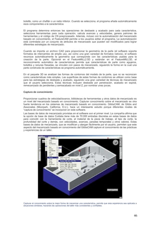 46
bolsillo, como un chaflán o un radio inferior. Cuando se selecciona, el programa añade automáticamente
esos componentes a la característica.
El programa determina entonces las operaciones de desbaste y acabado para cada característica,
selecciona herramientas para cada operación, calcula avances y velocidades, genera patrones de
herramientas y el código de CN posprocesado. Además, incluso con la automatización del mecanizado
basado en conocimiento, el FeatureCAM permite a los usuarios editar el programa. La automatización
está controlada por un conjunto de atributos de mecanizado que pueden ser modificados para lograr
diferentes estrategias de mecanizado.
Cuando se importa un archivo CAD para proporcionar la geometría de la parte (el software soporta
formatos de intercambio de amplio uso, así como una gran variedad de formatos nativos), el software
reconoce automáticamente la geometría que corresponde con las características usadas para la
creación de la parte. Opcional en el FeatureMILL2.5D y estándar en el FeatureMILL3D, el
reconocimiento automático de características permite que características de parte como agujeros,
bolsillos y ranuras fresadas, se vinculen con pasos de mecanizado, siguiendo la forma en la cual una
parte construida de características se programa automáticamente.
En el paquete 3D se analizan las formas de contornos del modelo de la parte, que no se reconocen
como características más simples. Las superficies de estas formas de contornos se utilizan como base
para las estrategias de desbaste y acabado, siguiendo una gran variedad de técnicas de mecanizado
que el usuario selecciona. Estas técnicas incluyen desbaste por penetración, acabado en espiral,
remecanizado de pendientes y semiacabado en nivel Z, por nombrar unas pocas.
Captura de conocimiento
Proporcionar cuadros de velocidad/avance, bibliotecas de herramientas y otros datos de mecanizado es
un nivel del mecanizado basado en conocimiento. Capturar conocimiento sobre el mecanizado es otra
fuerte tendencia en los sistemas de mecanizado basado en conocimiento. GibbsCAM, de Gibbs and
Associates (Moorpark, California, E.U.), hace un interesante estudio porque diferentes niveles de
“captura de conocimiento” se incorporan en este software.
Las bases de datos de mecanizado provistas en el software son el primer nivel. La compañía afirma que
la opción de base de datos Cutdata tiene más de 70.000 entradas discretas en estas bases de datos
para coincidir con la herramienta de corte, el material de la pieza de trabajo, el tipo de corte, la
profundidad del corte y demás, con velocidades, avances, paradas temporales y otros valores. Estas
bases de datos de mecanizado, que se modifican y alargan fácilmente por el usuario, permiten que este
aspecto del mecanizado basado en conocimiento del GibbsCAM capture el conocimiento de las prácticas
y experiencias de un taller.
Capturar el conocimiento sobre la mejor forma de mecanizar una característica, permite que esta experiencia sea aplicada a
situaciones similares, haciendo las operaciones del taller más consistentes y confiables.
 
