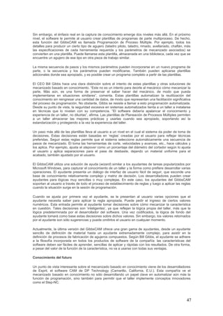 47
Sin embargo, el énfasis real en la captura de conocimiento emerge dos niveles más allá. En el próximo
nivel, el software le permite al usuario crear plantillas de programas de parte multiproceso. De hecho,
esta función del GibbsCAM es llamada Programación de Proceso Múltiple. Por ejemplo, todos los
detalles para producir un cierto tipo de agujero (taladro piloto, taladro, rimado, avellanado, chaflán, más
las especificaciones de cada herramienta requerida y los parámetros de mecanizado asociados) se
convierten en una plantilla. Puede llamarse esta plantilla, almacenada en una biblioteca, cada vez que se
encuentre un agujero de ese tipo en otra pieza de trabajo similar.
La misma secuencia de pasos y los mismos parámetros pueden incorporarse en un nuevo programa de
parte, o la secuencia y los parámetros pueden modificarse. También pueden aplicarse plantillas
adicionales donde sea apropiado, y es posible crear un programa completo a partir de las plantillas.
El CEO Bill Gibbs hace una clara distinción sobre el intento de estas plantillas y otras soluciones de
mecanizado basado en conocimiento. “Este no es un intento para decirle al mecánico cómo mecanizar la
parte. Más aún, es una forma de preservar el saber hacer del mecánico, de modo que pueda
implementarse en situaciones similares”, comenta. Estas plantillas automatizan la reutilización del
conocimiento sin reingresar una cantidad de datos, de modo que representan una facilitación significativa
del proceso de programación. No obstante, Gibbs se resiste a llamar a esto programación automatizada.
Desde su punto de vista, la seguridad excesiva en sistemas automatizados tienta a un taller a instalarse
en técnicas que lo nivelan con su competencia. “El software debería apalancar el conocimiento y
experiencia de un taller, no diluirlas”, afirma. Las plantillas de Planeación de Procesos Múltiples permiten
a un taller almacenar las mejores prácticas y usarlas cuando sea apropiado, soportando así la
estandarización y protegiendo a la vez la experiencia del taller.
Un paso más allá de las plantillas lleva al usuario a un nivel en el cual el sistema da poder de toma de
decisiones. Estas decisiones están basadas en ‘reglas’ creadas por el usuario para reflejar técnicas
preferidas. Seguir estas reglas permite que el sistema seleccione automáticamente una secuencia de
pasos de mecanizado. Él toma las herramientas de corte, velocidades y avances, etc., hace cálculos y
los aplica. Por ejemplo, ajusta el stepover como un porcentaje del diámetro del cortador según lo ajusta
el usuario y aplica separaciones para el pase de desbaste, dejando un material uniforme para el
acabado, también ajustado por el usuario.
El GibbsCAM utiliza una solución de ayuda (wizard) similar a los ayudantes de tareas popularizados por
Microsoft Windows, para capturar el conocimiento de un taller y la forma como prefiere desarrollar varias
operaciones. El ayudante presenta un diálogo de interfaz de usuario fácil de seguir, que esconde una
base de conocimiento relativamente complejo y matriz de decisión. Los desarrolladores pueden crear
ayudantes para lógicas muy sencillas o muy complejas. En este caso, los ayudantes del GibbsCAM
soportan al usuario a través de todo el proceso de establecimiento de reglas y luego a aplicar las reglas
cuando la situación surge en la sesión de programación.
Cuando se ajusta por primera vez el ayudante, se le presentan al usuario varias opciones que el
ayudante necesita saber para aplicar la regla apropiada. Puede pedir el ingreso de ciertos valores
numéricos. Esta entrada permite al ayudante tomar decisiones sobre cómo mecanizar la característica
en cuestión. Tales decisiones son ‘inteligentes’, ya que reflejan la lógica propia del taller, más que la
lógica predeterminada por el desarrollador del software. Una vez codificados, la lógica de fondo del
ayudante tomará como base estas decisiones sobre dichos valores. Sin embargo, los valores retornados
por el ayudante son sólo sugerencias y puede omitirlos el usuario en cualquier momento.
Actualmente, la última versión del GibbsCAM ofrece una gran gama de ayudantes, desde un ayudante
sencillo de definición de material hasta un ayudante extremadamente complejo, para asistir en la
definición de procesos de fabricación de agujeros compuestos. Según Bill Gibbs, el ayudante se adhiere
a la filosofía incorporada en todos los productos de software de la compañía: las características del
software deben ser fáciles de aprender, sencillas de aplicar y rápidas con los resultados. De otra forma,
a pesar del valor de la función de la característica, no va a usarse con todas sus ventajas.
Conocimiento del futuro
Un punto de vista interesante sobre el mecanizado basado en conocimiento viene de los desarrolladores
de Esprit, el software CAM de DP Technology (Camarillo, California, E.U.). Esta compañía ve el
mecanizado basado en conocimiento no sólo desarrollando un papel clave en automatizar aún más la
función de programación, sino también para permitir que el taller implemente conceptos innovadores
como el Step-NC.
 