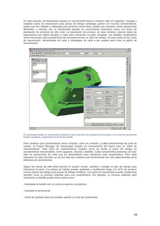 48
En esta solución, el mecanizado basado en conocimiento tiene su máximo valor en organizar, manejar y
reaplicar pasos de mecanizado para piezas de trabajo complejas (partes con muchas características,
partes que son rotadas o indexadas para alcanzar varios lados, partes que requieren varias operaciones
diferentes, y demás). Así, el mecanizado basado en conocimiento evoluciona hacia una forma de
planeación de procesos de alto nivel. La planeación de proceso, en este contexto, resume todas las
operaciones que deben llevarse a cabo para mecanizar la parte completa. Los detalles recolectados
sobre mecanizar cada característica de una parte forman un “plan de trabajo”, el cual consta de los ciclos
de mecanizado, herramientas de corte y estrategias de corte a ser usadas para crear el patrón de
herramientas.
El mecanizado basado en conocimiento evoluciona hacia una forma de planeación de procesos, en la cual las operaciones
pueden manejarse y organizarse de una forma sencilla.
Para clasificar qué características serán cortadas, cómo se cortarán y cuáles herramientas de corte se
usarán, el Project Manager de mecanizado basado en conocimiento del Esprit crea un “árbol de
características”. Este árbol de características muestra cómo se divide la pieza de trabajo en
características mecanizables, como agujeros, ranuras y bolsillos. Cada característica presenta una sub-
lista de operaciones de corte que se desarrollarán para mecanizar esta característica. Para cada
operación en esta sub-lista, se da otra lista que muestra qué herramientas han sido seleccionadas de la
biblioteca de herramientas.
Seguir las ramas de este árbol permite al usuario revisar, cambiar o arreglar el plan de trabajo para
mecanizar la parte. Los planes de trabajo pueden grabarse y modificarse luego con el fin de producir
nuevos planes de trabajo para piezas de trabajo similares. Los ciclos de mecanizado pueden combinarse
también como un proceso estándar para una característica. Por ejemplo, un proceso estándar para
mecanizar un bolsillo puede incluir pasos como:
–Desbastar el bolsillo con un corte en ascenso concéntrico
–Cambiar la herramienta
–Corte de acabado para las paredes usando un ciclo de contorneado
 