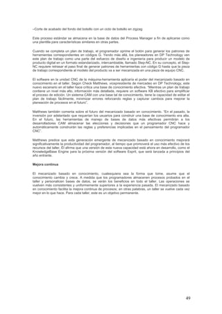 49
–Corte de acabado del fondo del bolsillo con un ciclo de bolsillo en zigzag
Este proceso estándar se almacena en la base de datos del Process Manager a fin de aplicarse como
una plantilla para características similares en otras partes.
Cuando se completa un plan de trabajo, el programador oprime el botón para generar los patrones de
herramientas correspondientes en códigos G. Yendo más allá, los planeadores en DP Technology ven
este plan de trabajo como una parte del esfuerzo de diseño e ingeniería para producir un modelo de
producto digital en un formato estandarizado, intercambiable, llamado Step-NC. En su concepto, el Step-
NC requiere retrasar el paso final de generar patrones de herramientas con código G hasta que la pieza
de trabajo correspondiente al modelo del producto va a ser mecanizada en una pieza de equipo CNC.
El software en la unidad CNC de la máquina-herramienta aplicaría el poder del mecanizado basado en
conocimiento en el taller. Según Check Matthews, vicepresidente de mercadeo en DP Technology, este
nuevo escenario en el taller hace crítica una base de conocimiento efectiva. “Mientras un plan de trabajo
contiene un nivel más alto, información más detallada, requiere un software KB efectivo para simplificar
el proceso de edición. Un sistema CAM con una base tal de conocimiento, tiene la capacidad de editar el
plan de trabajo fácilmente, minimizar errores reforzando reglas y capturar cambios para mejorar la
planeación de procesos en el futuro”.
Matthews también comenta sobre el futuro del mecanizado basado en conocimiento. “En el pasado, la
inversión por adelantado que requerían los usuarios para construir una base de conocimiento era alta.
En el futuro, las herramientas de manejo de bases de datos más efectivas permitirán a los
desarrolladores CAM almacenar las elecciones y decisiones que un programador CNC hace y
automáticamente construirán las reglas y preferencias implicadas en el pensamiento del programador
CNC”.
Matthews predice que esta generación emergente de mecanizado basado en conocimiento mejorará
significativamente la productividad del programador, al tiempo que promoverá el uso más efectivo de los
recursos del taller. Él afirma que una versión de esta nueva capacidad está ahora en desarrollo, como el
KnowledgeBase Engine para la próxima versión del software Esprit, que será lanzada a principios del
año entrante.
Mejora continua
El mecanizado basado en conocimiento, cualesquiera sea la forma que tome, asume que el
conocimiento cambia y crece. A medida que los programadores almacenen procesos probados en el
taller y personalicen bases de datos, se verán los beneficios en todo el taller. Las operaciones se
vuelven más consistentes y uniformemente superiores a la experiencia pasada. El mecanizado basado
en conocimiento facilita la mejora continua de procesos; en otras palabras, un taller se vuelve cada vez
mejor en lo que hace. Para cada taller, este es un objetivo permanente.
 