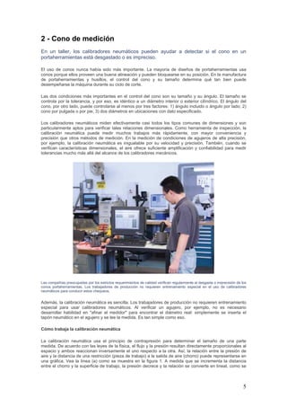 5
2 - Cono de medición
En un taller, los calibradores neumáticos pueden ayudar a detectar si el cono en un
portaherramientas está desgastado o es impreciso.
El uso de conos nunca había sido más importante. La mayoría de diseños de portaherramientas usa
conos porque ellos proveen una buena alineación y pueden bloquearse en su posición. En la manufactura
de portaherramientas y husillos, el control del cono y su tamaño determina qué tan bien puede
desempeñarse la máquina durante su ciclo de corte.
Las dos condiciones más importantes en el control del cono son su tamaño y su ángulo. El tamaño se
controla por la tolerancia, y por eso, es idéntico a un diámetro interior o exterior cilíndrico. El ángulo del
cono, por otro lado, puede controlarse al menos por tres factores: 1) ángulo incluido o ángulo por lado; 2)
cono por pulgada o por pie; 3) dos diámetros en ubicaciones con dato especificado.
Los calibradores neumáticos miden efectivamente casi todos los tipos comunes de dimensiones y son
particularmente aptos para verificar tales relaciones dimensionales. Como herramienta de inspección, la
calibración neumática puede medir muchos trabajos más rápidamente, con mayor conveniencia y
precisión que otros métodos de medición. En la medición de condiciones de agujeros de alta precisión,
por ejemplo, la calibración neumática es inigualable por su velocidad y precisión. También, cuando se
verifican características dimensionales, el aire ofrece suficiente amplificación y confiabilidad para medir
tolerancias mucho más allá del alcance de los calibradores mecánicos.
Las compañías preocupadas por los estrictos requerimientos de calidad verifican regularmente el desgaste o imprecisión de los
conos portaherramientas. Los trabajadores de producción no requieren entrenamiento especial en el uso de calibradores
neumáticos para conducir estos chequeos.
Además, la calibración neumática es sencilla. Los trabajadores de producción no requieren entrenamiento
especial para usar calibradores neumáticos. Al verificar un agujero, por ejemplo, no es necesario
desarrollar habilidad en "afinar el medidor" para encontrar el diámetro real: simplemente se inserta el
tapón neumático en el agujero y se lee la medida. Es tan simple como eso.
Cómo trabaja la calibración neumática
La calibración neumática usa el principio de contrapresión para determinar el tamaño de una parte
medida. De acuerdo con las leyes de la física, el flujo y la presión resultan directamente proporcionales al
espacio y ambos reaccionan inversamente el uno respecto a la otra. Así, la relación entre la presión de
aire y la distancia de una restricción (pieza de trabajo) a la salida de aire (chorro) puede representarse en
una gráfica. Vea la línea (a) como se muestra en la figura 1. A medida que se incrementa la distancia
entre el chorro y la superficie de trabajo, la presión decrece y la relación se convierte en lineal, como se
 