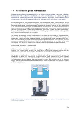 50
13 – Rectificado: guías hidrostáticas
El sistema de guías no trabaja aislado. Es un sistema interconectado, como una máquina-
herramienta. El verdadero significado de una característica, tal como las guías
hidrostáticas, depende no sólo del diseño de la máquina, sino de la parte que está siendo
mecanizada y también de las perspectivas del taller que está haciendo el mecanizado.
Pocos componentes de máquinas-herramienta son más fundamentales que el sistema de guías, el cual
provee la interfaz entre los elementos móviles y estacionarios de la máquina. En muchas máquinas, los
elementos móviles andan sobre los sistemas de guías usando elementos rodantes (es decir, sistemas de
guías con contacto metal/metal). Las guías hidrostáticas, en comparación, no tienen este contacto. En un
sistema hidrostático, los rieles guía utilizan una película presurizada de aceite, con bolsillos en el sistema
de guías que distribuyen el aceite al centro del elemento móvil. Sin el contacto de superficie a superficie,
las guías deslizantes pueden operar sin desgaste. Aún más, ya que el elemento móvil está suspendido
por el fluido, se reduce el impacto de la vibración.
Sin embargo, el sistema de guías no trabaja aislado. Cada diseño de máquinas es un sistema integrado.
Hablar de las ‘ventajas’ de un sistema de guías es un poco confuso, comenta Chris Stine, porque el
diseño de la máquina tiene que apalancar cualquier beneficio potencial que el sistema de guías logre.
Stine es vicepresidente de United Grinding, compañía que ofrece rectificadoras que usan varias opciones
de sistemas de guías. Según él, cuando el diseño de la máquina apalanca los beneficios de las guías
hidrostáticas, esos beneficios pueden incluir cualquiera de las situaciones expuestas a continuación.
Capacidad de aceleración y carga de peso
Al deslizarse sobre el aceite, la masa móvil no requiere energía adicional para superar la fricción en
sistemas con contacto metal a metal. La mejora en la productividad resultante puede verse en
aplicaciones que involucran muelas amplias, alta potencia y, o, remoción pesada de material.
Por ejemplo, en la aplicación para rectificar un álabe de turbina de generación de energía que usa una
muela de 8” de ancho, una máquina con guías hidrostáticas puede obtener mucha mayor masa en
movimiento, comparada con una máquina similar que use rieles-guía convencionales. La máquina
hidrostática puede también acelerar una masa dada a una mayor tasa. La diferencia en un álabe de
turbina, que requiere generalmente movimientos repetidos, puede ser suficiente para rectificar el trabajo
en 30% menos de tiempo.
Las guías hidrostáticas en la máquina rectificadora que se ve en la imagen, envuelven el elemento móvil de la máquina de la
forma mostrada en el dibujo.
 