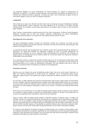 51
Las máquinas Mägerle con guías hidrostáticas de United Grinding son usadas en aplicaciones de
rectificado. Al respecto, un usuario de estas máquinas, Eric Reutimann (propietario de Spectra-Tech, en
Hanover Park, Illinois) comenta lo siguiente: “La mesa casi ‘flota’, como si estuviera en agua. No hay un
movimiento pegado, como es el caso con algunas máquinas”.
Longevidad
Otra ventaja es su larga vida. Resulta incorrecto decir que las máquinas de guías hidrostáticas necesitan
menos mantenimiento, porque requieren una clase diferente de él. El fluido y los filtros precisan
mantenimiento. Sin embargo, ya que estas guías eliminan el contacto metal a metal, no hay (en teoría)
algún desgaste.
Gary Treichler, vicepresidente y gerente general de Form Grind Corporation, en Rancho Santa Margarita,
California, comenta que ha visto sus propias máquinas rectificadoras con guías hidrostáticas,
“produciendo grandes partes, aun cuando han sido usadas durante más de 30 años”.
Amortiguación de la vibración
Las guías hidrostáticas pueden ‘envolver’ los elementos móviles de la máquina, de modo que ese
elemento esté protegido del contacto superficie a superficie en todas las direcciones (véase dibujo). Este
protector amortigua la vibración.
La importancia real de esta amortiguación de la vibración puede variar significativamente de aplicación a
aplicación. Los rieles guía lineales con elementos rodantes se usan en muchas aplicaciones de
mecanizado de precisión, sin que la vibración haga necesariamente una diferencia. Sin embargo, en
algunos casos, la amortiguación de la vibración puede ser crucial para lograr una apariencia necesaria,
uniformidad o lisura de la parte.
En un ejemplo reciente, un fabricante necesitó rectificar placas de 33” de longitud de cristal óptico hasta
una lisura superior a 100 micras. La máquina con guías hidrostáticas no sólo logró una lisura buena en
este requerimiento (sin un cuarto de temperatura controlada), sino que también evitó que el vidrio se
astillase o rompiese durante el rectificado, por efecto de la amortiguación.
Haciendo la elección
Mientras que una máquina de guías hidrostáticas puede costar más que una de guías mecánicas, un
taller que enfrenta aplicaciones de muela ancha de rectificado con la mencionada antes puede,
felizmente, pagar más por una máquina que tenga la capacidad de rectificar la parte con 30% de mayor
rapidez.
Por otro lado, un taller diferente que mecanice exactamente la misma parte, puede preferir la redundancia
de tener múltiples máquinas disponibles para el trabajo. Este taller puede preferir contar con un proceso
que use un gran número de máquinas menos costosas, aun si esas máquinas son individualmente menos
productivas. En otras palabras, desempeño y precio, por sí mismos, no indican cuál máquina-herramienta
es mejor.
Stine dice que si la empresa es o no un taller de trabajo puede también afectar la elección. Para extender
su inversión en equipo capital, los talleres de subcontratación adoptan a menudo una filosofía para no
comprar más capacidad de la necesaria en cada una de sus máquinas.
Quizá el mismo taller de trabajo pueda adoptar la filosofía opuesta en algunos casos. Un taller que
necesita comprar una máquina-herramienta más grande que cualquiera de las disponibles actualmente,
sólo por uno de sus trabajos, puede escoger la máquina-herramienta más grande en capacidad. Esto
significa que puede adquirir una máquina de guías hidrostáticas que ofrezca mayor desempeño, de modo
que si el taller necesita ingresar al mecanizado de grandes alcances para mecanizar cualquier forma,
puede ofrecer los servicios de mecanizado de grandes alcances, de la manera más agresiva posible.
En resumen: todo depende. El sistema de guías no trabaja aislado. Es un sistema interconectado, como
una máquina-herramienta. El verdadero significado de una característica, tal como las guías hidrostáticas,
depende no sólo del diseño de la máquina, sino de la parte que está siendo mecanizada y también de las
perspectivas del taller que está haciendo el mecanizado.
 