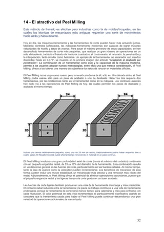 52
14 - El atractivo del Peel Milling
Este método de fresado es efectivo para industrias como la de moldes/troqueles, en las
cuales las técnicas de mecanizado más antiguas requerían una serie de movimientos
hacia atrás y hacia delante.
Hoy en día, las máquinas-herramienta y las herramientas de corte pueden hacer más actuando juntas.
Mediante controles sofisticados, las máquinas-herramienta modernas son capaces de lograr mayores
velocidades de husillo y tasas de avance. Para sacar el máximo provecho de estas capacidades, se han
desarrollado herramientas de corte más pequeñas, que realizan un gran número de operaciones en un
solo alistamiento, incluido el fresado de hombros cuadrados, el contorneado, el ranurado, la penetración y
la interpolación, tanto circular como helicoidal. Un ejemplo de tal herramienta, un escariador con insertos
disponible hasta en 0.375”, se muestra en la primera imagen del artículo “Aceptando el desbaste por
penetración”. La combinación de un herramental como este y la capacidad de la máquina moderna,
permite a los usuarios adoptar nuevas metodologías, entre ellas una que merece consideración, el Peel
Milling, ofrece a los talleres una manera de sobrellevar los retos de ranurar en materiales difíciles.
El Peel Milling no es un proceso nuevo, pero la versión moderna de él, sí lo es. Una década atrás, el Peel
Milling podía usarse sólo para un pase de acabado o uno de desbaste. Hacer los dos requería dos
herramientas, por las limitaciones tanto en el herramental como en la máquina. Los continuos avances
han dado vía a las operaciones de Peel Milling de hoy, las cuales permiten los pases de desbaste y
acabado al mismo tiempo.
Incluso una ranura relativamente pequeña, como una de 24 mm de ancho, tradicionalmente podría haber requerido tres o
cuatro pases. El fresado trocoidal puede ahorrar tiempo removiendo el material en un pase continuo.
El Peel Milling involucra una gran profundidad axial de corte (hasta el máximo del cortador) combinada
con un pequeño enganche radial, de 5% a 10% del diámetro de la herramienta. Esta combinación resulta
en un descenso general en las fuerzas de corte, particularmente en las fuerzas radiales. Al mismo tiempo,
tanto la tasa de avance como la velocidad pueden incrementarse. Los beneficios de mecanizar de esta
forma pueden incluir una mayor estabilidad, un mecanizado más preciso y una remoción más rápida del
metal. Adicionalmente, el Peel Milling ofrece el potencial de eliminar operaciones secundarias, puesto que
el pequeño enganche radial y las ligeras fuerzas de corte producen un buen acabado.
Las fuerzas de corte ligeras también promueven una vida de la herramienta más larga y más predecible.
El contacto radial reducido entre la herramienta y la pieza de trabajo contribuye a una vida de herramienta
prolongada, porque la herramienta de corte tiene menos tiempo para calentarse y más para enfriarse con
cada revolución. El valor potencial de esta vida incrementada es particularmente significativo cuando se
considera que la herramienta usada para hacer el Peel Milling puede continuar desarrollando una gran
variedad de operaciones adicionales de mecanizado.
 